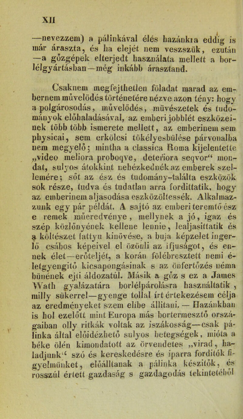XJI —nevezzem) a pálinkával élés hazánkia eddig is már áraszta, és ha elejét nem veszszűk, ezután —a gőzgépek elterjedt használata mellett a bor- lélgyártásban—még inkább árasztand. Csaknem megfejthetlen föladat marad az em- bernem művelődés történetére nézve azon tény: hogy a polgárosodás, művelődés, művészetek és tudo- mányok elöhaladásával, az emberi jobblét eszközei- nek több több ismerete mellett, az emberinemsem physicai, sem erkölcsi tökélyesbülése párvonalba nem megyelőj mintha a classica Roma kijelentette „videó meliora proboqve, detefiora seqvor“ mon- dat, sul3^os átokkiiit nehézkednék az emberek szel- lemére; sőt az ész és tudomány-találta eszközök sok része, tudva és tudatlan arra fordittatik, hogy az emberinem aljasodása eszközöltessék. Alkalmaz- zunk egy pár példát. A sajtó az emberi teremtő ész e remek műeredvénye , mellynek a jó, igaz és szép közlönyének kellene lennie, lealjasittatik és a költészet íattyu kinövése, a buja képzelet inger- lő csábos képeivel el özönli az ifjúságot, és en- nek élet—erőteljét, a korán fölébreszteít nemi é- letgyengitő kicsapongásinak s az önfertőzés néma bűnének ejti áldozatul. Másik a gőz s ez a James Wath gyalázatára borlélpárolásra használtatik , milly sűkerrel—gyenge tollal írt értekezésem célja az eredményeket szem elíbe állitaui. — Hazánkban is hol ezelőtt mint Európa más bortermesztő orszá- gaiban olly ritkák voltak az iszákosság—csak pá- linka által előidézhető súlyos betegségek, mióta a béke ölén kimondatott az örvendetes „virad, ha- ladjunk“ szó és kereskedésre és iparra forditók íi- gyelműnket, előálltának a pálinka készitok, és rosszul értett gazdaság s gazdagodjís tekintetéből