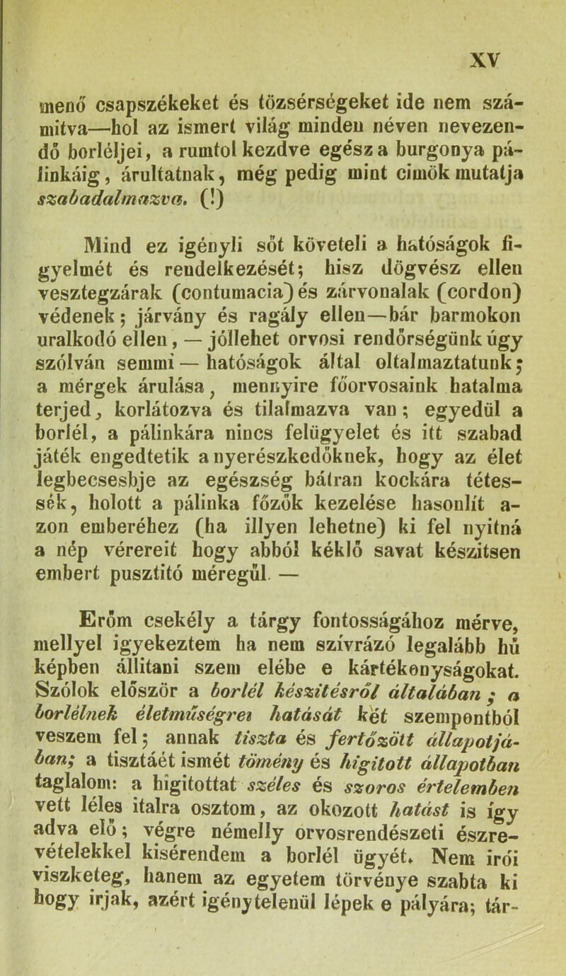menő csapszékeket és tözsérségeket ide nem szá- mítva—hol az ismert világ minden néven nevezen- dő borléljei, a rumtol kezdve egész a burgonya pá- linkáig, árulíatnak, mégpedig mint cimökmutatja szabadulnmzvn, (!) Mind ez igényli sőt követeli a hatóságok fi- gyelmét és rendelkezését; hisz dögvész ellen vesztegzárak (contumacia) és zárvonalak (cordon) védenek; járvány és ragály ellen—bár barmokon uralkodó ellenjóllehet orvosi rendőrségünk úgy szólván semmi—hatóságok által oltalniaztatunk j a mérgek árulása, mennyire főorvosaink hatalma terjed ^ korlátozva és tilalmazva van; egyedül a boriéi, a pálinkára nincs felügyelet és itt szabad játék engedtetik a nyerészkedőknek, hogy az élet legbecsesbje az egészség bátran kockára tétes- sék, holott a pálinka főzők kezelése hasonlít a- zon emberéhez (ha illyen lehetne) ki fel nyitná a nép vérereit hogy abból kéklő savat készítsen embert pusztító méregül. — Erőm csekély a tárgy fontosságához mérve, mellyel igyekeztem ha nem szívrázó legalább hú képben állítani szem elébe e kártékonyságokat. Szólok először a boriéi készítésről általában ; a borlélnek életmiiségrei hatását két szempontból veszem fel; annak tiszta és fertőzött állapotjá- bán; a tisztáét ismét tömény és hígított állapotban taglalom: a higitottat és szoros értelemben vett lélea italra osztom, az okozott hatást is így adva elő; végre némelly orvosrendészeti észre- vételekkel kisérendem a boriéi ügyét* Nem irdi viszketeg, hanem az egyetem törvénye szabta ki hogy Írjak, azért igénytelenül lépek e pályára; tár-