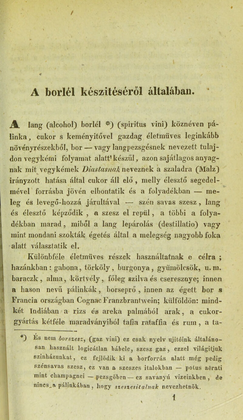 r ■ / A boriéi készítéséről általában. * JL láng (alcohol) boriéi (spiritus vini) köznéven pá- linka, cukor s keményítővel gazdag életmüves leginkább növényrészekből, bor — vagy langpezsgésnek neve^^ett tulaj- don vegykémi folyamat alatt’készül, azon sajátlagos anyag- nak mit vegykémek Diaslasuak neveznek á szaladra (Maiz} irányzott hatása által cukor áll elő , melly élesztő segedel- mével' forrásba jÖvén elbontatik és a folyadékban — me- leg és levegő-hozzá járultával — szén savas szesz, láng és élesztő képződik , a szesz el repül, a többi a folya- dékban marad, miből a láng lepárolás (destillatio) vagy mint mondani szokták égetés által a melegség nagyobb foka alatt választatik eh , Kűlönbféle életmüves részek használtatnak c célra ; hazánkban : gabona, törköly , burgonya , gyümölcsök, u. m. baraczk , alma, körtvély, főleg szilva és cseresznye; innen a hason nevű pálinkák, borseprő , innen az égett bor s Francia országban CognacFranzbrantwein; külföldön: mind- ); két Indiában a rizs ée areka pálmából arak, a cukor- \ gyártás kétféle maradványiból tafia rataffia és rum, a ta- *} És nem borszetz^ (gaz vini) ez csak nyelv ujitóink általáno- san használt logicátlan bábele, szesz gaz, ezzel világítjuk színházunkat, ez fejlődik ki a borforrás alatt még pedig szénsavas szesz, ez van a szeszes italokban — potus aőrati mint champagnei —pezsgőben—ez savanyú vizeinkben, de nincs_R pálinkában , hogy szesxexitaluak nevezhetnők. í