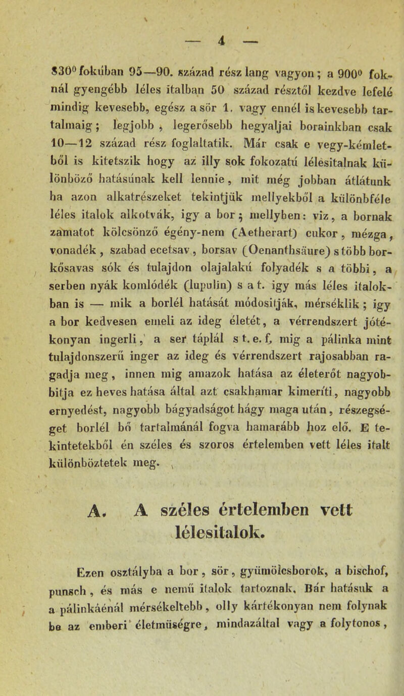 S3ÜÖfokúban 95—90. század rész láng vagyon; a 900® fok- nál gyengébb léles italban 50 század résztől kezdve lefelé mindig kevesebb, egész a sör 1. vagy ennél is kevesebb tar- talmáig ; legjobb , legerősebb hegyaljai borainkban csak 10—12 század rész foglaltatik. Már csak e vegy-kémlet- ből is kitetszik hogy az illy sok fokozatú lélésitalnak kü- lönböző hatásúnak kell lennie, mit még jobban átlátunk ha azon alkatrészeket tekintjük mellyekből a kűlönbféle léles italok alkotvák, igy a bor; niellyben: viz, a bornak zamatot kölcsönző égény-nem (Aetherart) cukor, mézga, vonadék , szabad ecetsav , borsav (Oenanthsáure) stöbb bor- kősavas sók és tulajdon olajalakú folyadék s a többi, a^ serben nyák komlódék (lupulin) s a t. igy más léles italok- ban is — mik a boriéi hatását módositják, mérséklik ; igy a bor kedvesen emeli az ideg életét, a vérrendszert jóté- konyan ingerli,' a ser táplál s t. e. C mig a pálinka mink tulajdonszerü inger az ideg és vérrendszert rajosabban ra- gadja meg, innen mig amazok hatása az életerőt nagyob- bitja ez heves hatása által azt csakhamar kimeríti, nagyobb ernyedést, nagyobb bágyadságot hágy maga után, részegsé- get boriéi bő tartalmánál fogva hamarább hoz elő. E te- kintetekből én széles és szoros értelemben vett léles italt különböztetek meg. , A. A széles értelemben vett lélesitalok. Ezen osztályba a bor, sör, gyümölcsborok, a bischof, piinsch , és más e nemű italok tartoznak. Bár hatásuk a a pálinkáénál mérsékeltebb, olly kártékonyán nem folynak be az emberi* életmüségre, mindazáltal vagy a folytonos ,