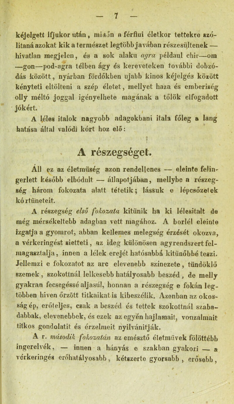 kéjelgett ifjúkor után, mi<«Jn a férfiúi életkor tettekre «zó- litaná azokat kik a természet legtöbb javában részestiltenek — hívatlan megjelen, és a sok alakú agra például chir—om —gon—pod-agra télben ágy és köreveteken további dobzó- dás között, nyárban fördőkben újabb kinos kéjelgéa között kényteti eltölteni a szép életet, mellyet haza és emberiség olly méltó joggal igényelhető magának a tőlök elfogadott jókért. ^ A léles italok nagyobb adagokbani itala főleg a láng hatása által valódi kórt hoz elő: ! I * A részegséget. All ez az életmüség azon rendellenes — eleinte felin' gerlett később elbóduit — állapotjában, mellybe a részeg- ség három fokozata alatt tétetik; lássuk c iépcsőzelek kó rtüheteit. A részegség első fokozata kitűnik ha ki lélesitalt de még mérsékeltebb adagban vett magához. A boriéi eleinte izgatja a gyomrot, abban kellemes melegség érzését okozv.T, a vérkeringést sietteti, az ideg különösen agyrendszertfel- magasztalja, innen a lélek erejét hatósabbá kitünőbbé teszi. Jellemzi e fokozatot az arc elevenebb színezete, tündöklő szemek , szokottnál lelkesebb hatályosabb beszéd, de melly gyakran fecsegéssé aljasiil, honnan a részegség e fokán leg- többen hi ven őrzött titkaikat is kibeszélik. Azonban az okos- ság ép, erőteljes, csak a beszéd és tettek szokottnál szaba- dabbak, elevenebbek, és ezek az egyén hajlamait, vonzalmait titkos gondolatit és érzelmeit nyilvánítják. A r. második fokozatán az emésztő életművek fölöttébb íngerelvék, — innen a hányás e szakban gyakori a vérkeringés erőhatályosabb, kétszerte gyorsabb , erősebb,