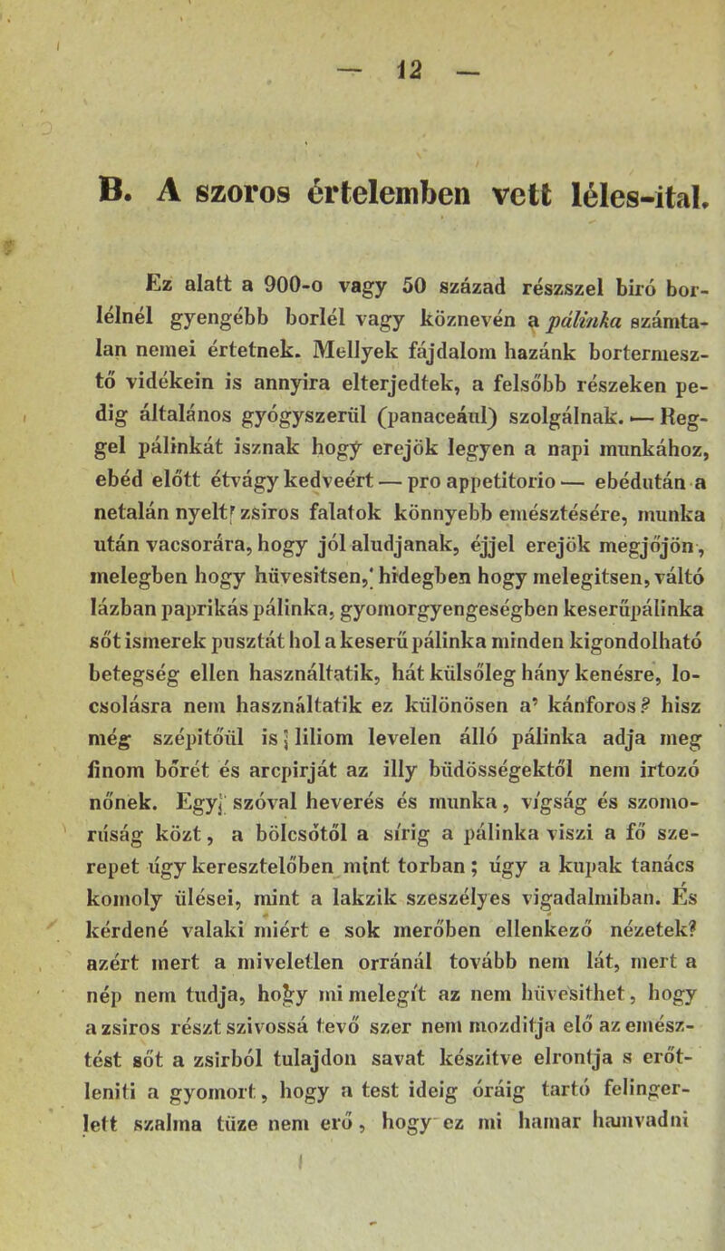 B. A szoros értelemben vett léles-ital. Ez alatt a 900-o vagy 50 század részszel bíró bér- iéinél gyengébb boriéi vagy köznevén ^ pálinka számta- lan nemei értetnek. Mellyek fájdalom hazánk bortermesz- tő vidékein is annyira elterjedtek, a felsőbb részeken pe- dig általános gyógyszerül (panaceáiil) szolgálnak. — Reg- gel pálinkát isznak hogy erejük legyen a napi munkához, ebéd előtt étvágy kedvéért — pro appetitorio— ebédután a netalán nyeltf zsiros falatok könnyebb emésztésére, munka után vacsorára, hogy jól aludjanak, éjjel erejük megjőjön, melegben hogy hüvesitsen,* hidegben hogy melegítsen, váltó lázban paprikás pálinka, gyomorgyengeségben keseröpálinka sőt ismerek pusztát hol a keserű pálinka minden kigondolható betegség ellen használtatik, hát külsőleg hány kenésre, lo- csolásra nem használtatik ez különösen a’ kánforos.^ hisz még szépitőül is \ liliom levelen álló pálinka adja meg finom bőrét és arcpirját az illy büdösségektől nem irtózó nőnek. EgyJ szóval keverés és munka, v/gság és szomo- rúság közt, a bölcsőtől a sírig a pálinka viszi a fő sze- repet úgy keresztelőben mint torban ; úgy a kupak tanács r komoly ülései, mint a lakzik szeszélyes vigadalmiban. Es kérdené valaki miért e sok merőben ellenkező nézetek? azért mert a miveleÜen orránál tovább nem lát, mert a nép nem tudja, ho^y mi melegít az nem hüvesithet, hogy a zsiros részt szívóssá tevő szer nem mozditja elő az emész- tést sőt a zsirból tulajdon savat készítve elrontja s erőt- leniti a gyomort, hogy a test ideig óráig tartó felinger- lett szalma tüze nem erő, hogy ez mi hamar hamvadni I