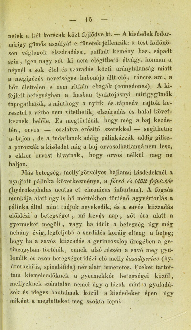 netek a két korszak közt fejlődve ki. — A kisdedek fodor- mirigy giiniős aszályát e tünetek jellemzik: a test különö- sen végtagok els/áradása, piiffadt kemény has, sápadt szin 5 igen nagy sőt ki nem elégithető étvagy, honnan a népnél a sok étel és száradás közti aránytalanság miatt a megigézés nevetséges babonaja állt elő, ráncos arc, a bőr élettelen s nem ritkán ebagák (coniedones). A ki- fejlett betegségben a hasban tyiiktojásnyi mirigygümők tapogathatok, s minthogy a nyirk és .tápnedv rajtok ke- resztül a vérbe nem vitethetik elszáradás és halál követ- keznek belőle. Es megtörténik hogy még a baj kezde- tén , orvos — oszlatva erősitő szerekkel —■' segíthetne a- bajon , de a tudatlanok addig pálinkázzák addig gilisz- a porozzák a kisdedet mig a baj orvosolhatlanná nem lesz, s ekkor orvost hivatnak, hogy orvos nélkül meg ne haljon. Más betegség, melly’görvélyes hajlanwí kisdedeknél a nyújtott pálinka következménye, a forrd es idült fejmzkór (hydrokephalus acutus et chronicus infantum). A fogzás munkája alatt úgy is bő mértékben történő agyvértorlás a pálinka által mint tudjuk nevekedik, és a sávos kiizzadás előidézi a betegséget,. mi kevés nap, sőt óra alatt a gyermeket megöli, vagy ha idült a betegség lígy még nehány évig, legfeljebb a serdülés koráig elteng a beteg; hogy ha a sávos kiizzadás a gerincoszlop üregében a ge- rincagyban történik, ennek alsó részén a savó meg gyü- lemlik és azon betegséget idézi elő meWy hasadtgerinc (hy- drorachit.is, spinabifida) név alatt ismeretes. Ezeket tartot- tam kiemelendőknek a gyermekkór betegségei közül, mellyeknek számtalan nemei úgy a lázak mint a gyuladá- , sok és ideges bántalmak közül a kisdedeket épen rígy ' miként a megletteket meg szokta lepni.