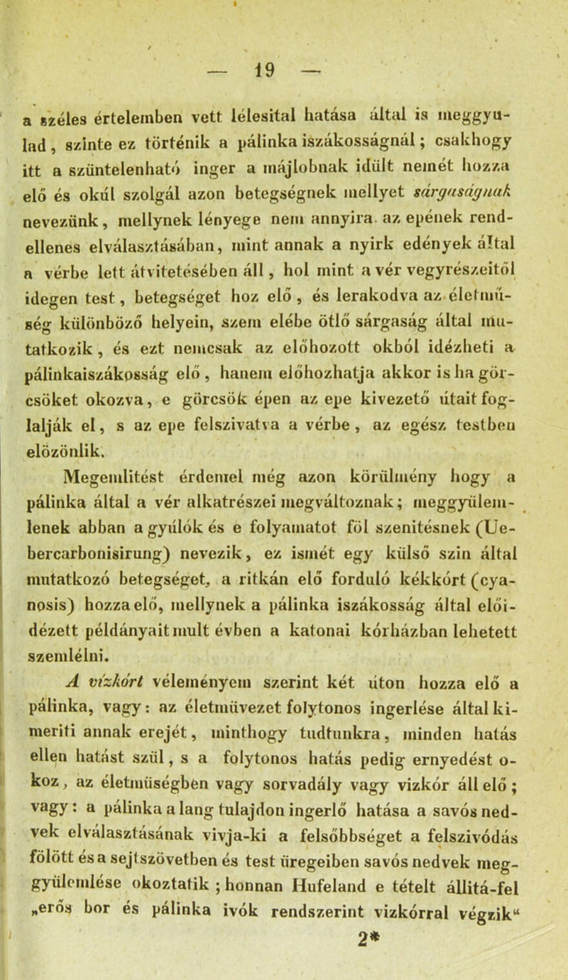' a s'zéles értelemben vett lélesital hatása által is meggyu- lad , szinte ez történik a pálinka iszákosságnál; csakhogy itt a szüntelenható inger a májlobnak idült nemét hozza elő és okúi szolgál azon betegségnek mellyet sárgnságnak nevezünk, mellynek lényege nem annyira, az epének rend- ellenes elválasztásában, mint annak a nyirk edények által a vérbe lett átvitetésében áll, hol mint a vér vegyrészeitől idegen test, betegséget hoz elő, és lerakodva az életmíí- ség különböző helyein, szem elébe ötlő sárgaság által mu- tatkozik , és ezt nemcsak az előhozott okból idézheti a^ pálinkaiszákpsság elő, hanem előhozhatja akkor is ha gör- csöket okozva, e görcsök épen az epe kivezető útaitfog- lalják el, s az epe felszivatva a vérbe , az egész testben elözönlik. Megemlítést érdemel még azon körülmény hogy a pálinka által a vér alkatrészei megváltoznak; meggyülem- i lenek abban a gyiílók és e folyamatot föl szenitésnek (Ue- I bercarbonisirung) nevezik, ez ismét egy külső szín által I mutatkozó betegséget, a ritkán elő forduló kékkórt (cya- nosis) hozza elő, mellynek a pálinka iszákosság által elői- dézett példányait múlt évben a katonai kórházban lehetett szemlélni. A vízkórt véleményem szerint két úton hozza elő a 1 pálinka, vagy; az életmüvezet folytonos ingerlése által ki- meríti annak erejét, minthogy tudtunkra, minden hatás ellen hatast szül, s a folytonos hatás pedig ernyedést o- \ koz, az életmüségben vagy sorvadály vagy vizkór áll elő ; ' vagy; a pálinka a láng tulajdon ingerlő hatása a savós ned- <■ vek elválasztásának vivja-ki a felsőbbséget a felszívódás fölött és a sejtszövetben és test üregeiben savós nedvek nieg- - gyülcmlése okoztatik ; honnan Hufeland e tételt állitá-fel „erős bor és pálinka ivók rendszerint vizkórral végzik 2* 1/