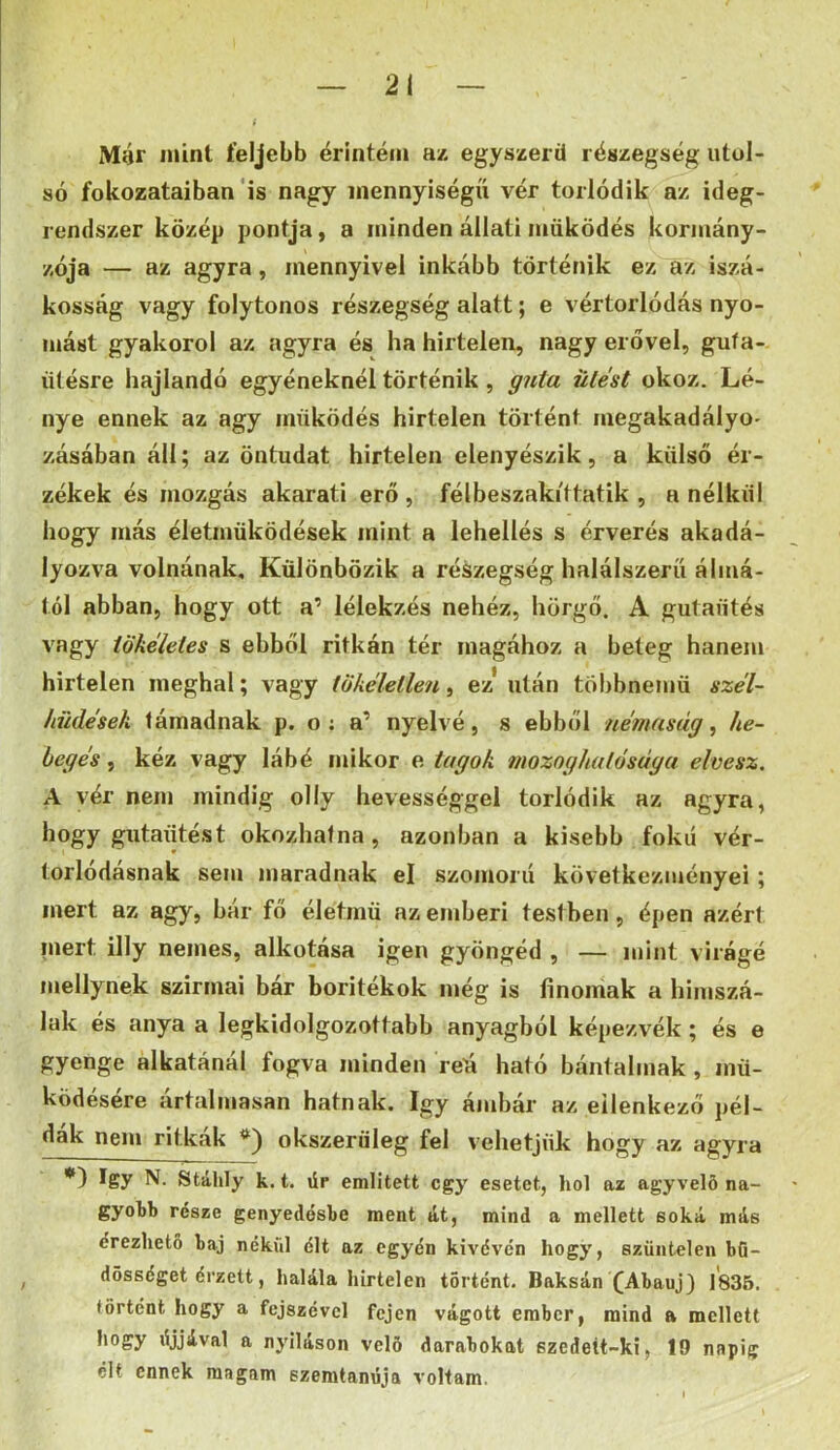 Mér mint feljebb érintem az egyszerű részegség utol- só fokozataiban'is nagy mennyiségű vér torlódik az ideg- rendszer közép pontja, a minden állati működés kormány- zója — az agyra, mennyivel inkább történik ez az iszá- kosság vagy folytonos részegség alatt; e vértorlódás nyo- mást gyakorol az agyra és ha hirtelen, nagy erővel, guía- títésre hajlandó egyéneknél történik, g7ita ülést okoz. Lé- nye ennek az agy működés hirtelen történt megakadályo- zásában áll; az öntudat hirtelen elenyészik, a külső ér- zékek és mozgás akarati erő , félbeszakittatik , a nélkül hogy más életműködések mint a lehellés s érverés akadá- lyozva volnának. Különbözik a részegség halálszeríí álmá- tól abban, hogy ott a’ lélekzés nehéz, hörgő. A gutaűtés vagy tökéletes s ebből ritkán tér magához a beteg hanem hirtelen meghal; vagy tökéletlen, ez* után többnemű szél- hüdések támadnak p. o ; a’ nyelvé, s ebből némaság^ he- begés , kéz vagy lábé mikor e tagok moznghulósága elvesz. A vér nem mindig olly hevességgel torlódik az agyra, hogy gutaűtést okozhatna, azonban a kisebb fokú vér- torlódásnak sem maradnak el szomorú következményei; mert az agy, bár fő életmű az emberi testben, épen azért niert illy nemes, alkotása igen gyöngéd , — mint vii •ágé mellynek szirmai bár borítékok még is finomak a himszá- lak és anya a legkidolgozottabb anyagból képezvék; és e gyenge alkatánál fogva minden reá ható bántalmak , mű- ködésére ártalmasán hatnak. így ámbár az ellenkező pél- dák nem ritkák *) okszerüleg fel vehetjük hogy az agyra *) így N. Stálily k. t. űr említett egy esetet, hol az agyvelö na- gyobb része genyedésbe ment át, mind a mellett soká más érezhető baj nékül élt az egyén kivéven hogy, szüntelen bö- dösséget érzett, halála hirtelen történt. Baksán fAbauj) 1835. történt hogy a fejszével fejen vágott ember, mind a mellett hogy ájjával a nyíláson velő darabokat szedeít-ki, 19 napig élt ennek magam szemtanúja voltam.
