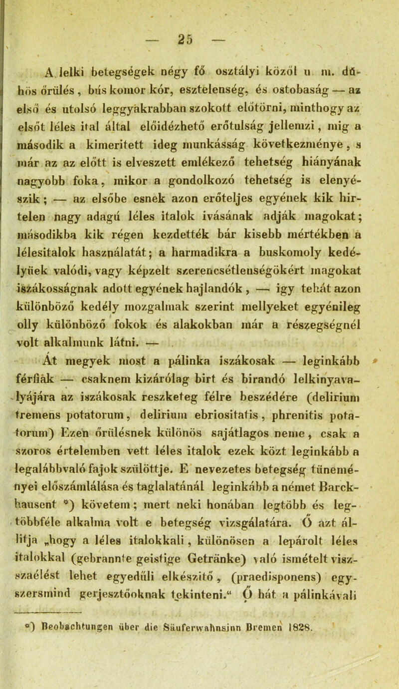 A. lelki betegségek négy fő osztály! közöl ii nt. dü- hös őrülés , bús komor kór, esztelenség, és ostobaság — az első és utolsó leggyakrabban szokott előtörni, minthogy az elsőt léles ital által előidézhető erőtulság jellemzi, mig a második a kimentett ideg munkásság következménye, s már az az előtt is elveszett emlékező tehetség hiányának nagyobb foka, mikor a gondolkozó tehetség is elenyé- szik ; — az elsőbe esnek azon erőteljes egyének kik hir- telen nagy adagú léles italok ivásának adják magokat; másodikba kik régen kezdették bár kisebb mértékben a lélesitalok használatát; a harmadikra a buskomoly kedé- lynek valódi, vagy képzelt szerencsétlenségükért magokat iisiákosságnak adott egyének hajlandók , — igy tehát azon különböző kedély mozgalmak szerint mellyeket egyénileg olly különböző fokok és alakokban már a részegségnél volt alkalmunk látni. — Át megyek most a pálinka iszákosak — leginkább » férliák — csaknem kizárólag birt és bírandó lelkinyava- «lyájára az iszákosak reszketeg félre beszédére (delirium tremens potatorum, delirium ebriositatis, phrenitis pota- toruin) Ezen őrülésnek különös sajátlagos neme, csak a szoros értelemben vett léles italok ezek közt leginkább a legalábbvaló fajok szülöttje. E nevezetes betegség tünemé- nyei előszámlálása és taglalatánál leginkább a német Barck- hausent '*) követem; mert neki honában legtöbb és leg- többféle alkalma volt e betegség vizsgálatára. Ó azt ál- litja „hogy a léles italokkal!, különösen a lej)árolt léles italokkal (gebrannie geisfige Getranke) \aló ismételt visz- szaélést lehet egyedüli elkészítő ^ (praedisponens) egy- szersmind gerjesztőoknak tekinteni. O hát a pálinkávali Beobachtungen über die Sauferwahnainn Brcmen 1828.
