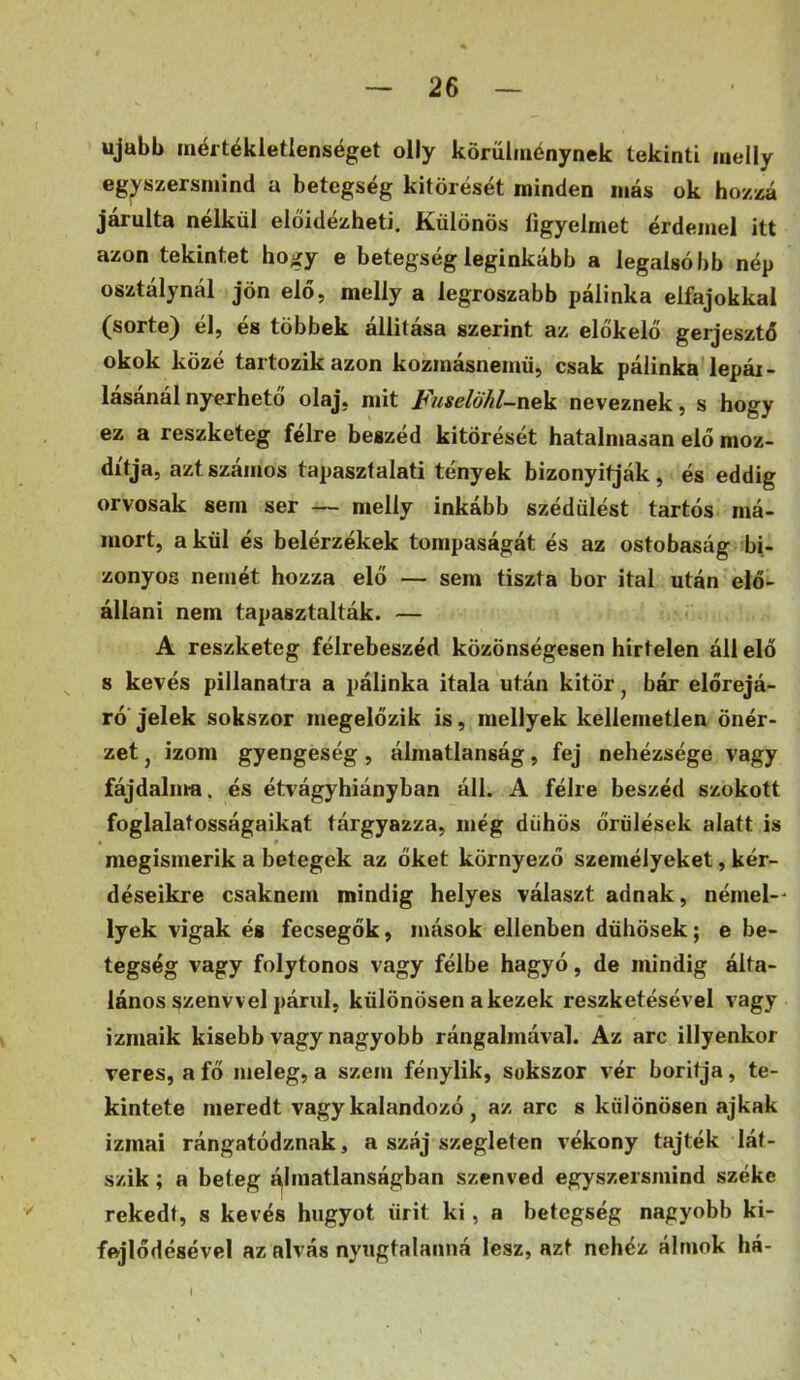 ujubb mértékietlenséget olly körülménynek tekinti inelly egyszersmind a betegség kitörését minden más ok hozzá járulta nélkül előidézheti. Különös figyelmet érdemel itt azon tekintet hogy e betegség leginkább a legalsóbb nép osztálynál jön elő, melly a legroszabb pálinka elfajokkal (sorté) él, és többek állítása szerint az előkelő gerjesztő okok közé tartozik azon kozmásnemü, csak pálinka lepái- lasanál nyerhető olaj, mit F'uselöhl-ne]í neveznek, s hogy ez a reszketeg félre beszéd kitörését hatalmasan elő moz- dítja, azt számos tapasztalati tények bizonyítják, és eddig orvosak sem ser — melly inkább szédülést tartós má- mort, akül és belérzékek tompaságát és az ostobaság bi- zonyos nemét hozza elő — sem tiszta bor ital után elő- állani nem tapasztalták. — A reszketeg félrebeszéd közönségesen hirtelen áll elő s kevés pillanatra a pálinka itala után kitör ^ bár előrejá- ró jelek sokszor megelőzik is, mellyek kellemetlen önér- zet j izom gyengeség, álmatlanság, fej nehézsége vagy fájdalma, és étvágyhiányban áll. A félre beszéd szokott foglalatosságaikat tárgyazza, még dühös őrűlések alatt is megismerik a betegek az őket környező személyeket, kér- déseikre csaknem mindig helyes választ adnak, némel-- lyek vigak és fecsegők, mások ellenben dühösek; e be- tegség vagy folytonos vagy félbe hagyó, de mindig álta- lános szenvv el párul, különösen a kezek reszketésével vagy izmaik kisebb vagy nagyobb rángalmával. Az arc illyenkor veres, a fő meleg, a szem fénylik, sokszor vér borítja, te- kintete meredt vagy kalandozó , az arc s különösen ajkak izmai rángatódznak, a száj szegleten vékony tajték lát- szik ; a beteg álmatlanságban szenved egyszersmind széke rekedt, s kevés hugyot űrit ki, a betegség nagyobb ki- fejlődésével az alvás nyugtalanná lesz, azt nehéz álmok há- I