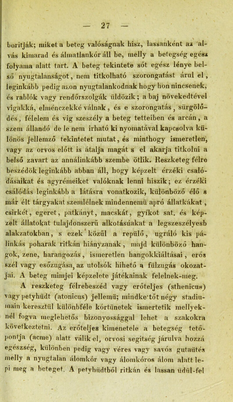 boritják; miket a beteg valóságnak hisz, lassanként az al- vás kimarad és álmatlankor áll be, rnelly a betegség egész folyama alatt tart A beteg tekintete sőt egész lénye bel- ső nyugtalanságot, nem titkolható szorongatást árul el, leginkább pedig azon nyugtalankodnak hogy hon nincsenek, és rablók vagy rendőrszolgák üldözik; a baj növekedtével vígakká, elménczekké válnak , és e szorongatás j sürgölő- dés, félelem és vig szeszély a beteg tetteiben és arcán, a szem állandó de le nem irható ki nyomatával kapcsolva kü- lönös jellemző tekintetet mutat, és minthogy ismeretlen, vagy az orvos előtt is átalja magát s el akarja titkolni a belső zavart az annálinkább szembe ötlik. Reszketeg félre beszédök leginkább abban áll, hogy képzelt érzéki csaló- dásaikat és agyrémeiket valóknak lenni hiszik; ez érzéki csálódás leginkább a látásra vonatkozik, különböző élő s már élt tárgyakat szemlélnek mindennemű apró állatkákat, csirkét, egeret, patkányt, macskát, gyíkot sat. és kép- zelt állatokat tulajdonszerü alkotásiiakat a legszeszélyesb alakzatokban, s ezek közűi a repülő, ugráló kis pá- linkás poharak ritkán hiányzanak, majd különböző han- gok, zene, harangozás, ismeretlen hangokkiáltásai, erős szél vagy esőzugása, az utolsók hihető a fülzugás okozat- jai. A beteg mimjei képzelete játékainak felelnek-meg. A reszketeg félrebeszéd vagy erőteljes (sthenicus) vagy petyhüdt (atonicus) jellemű; mindke’tőt négy stádiu- main keresztül különbféle kórtünetek ismertetik mellyek- nel fogva meglehetős bizonyossággal lehet a szakokra következtetni. Az erőteljes kimenetele a betegség tető- pontja (acme) alatt válik el, orvosi segitség járulva hozzá egészség, különben pedig vagy véres vagy savós gutaütés melly a nyugtalan álomkór vagy álomkóros álom alatt le- pi meg a beteget. A petyhüdtből ritkán és lassan üdül-fel