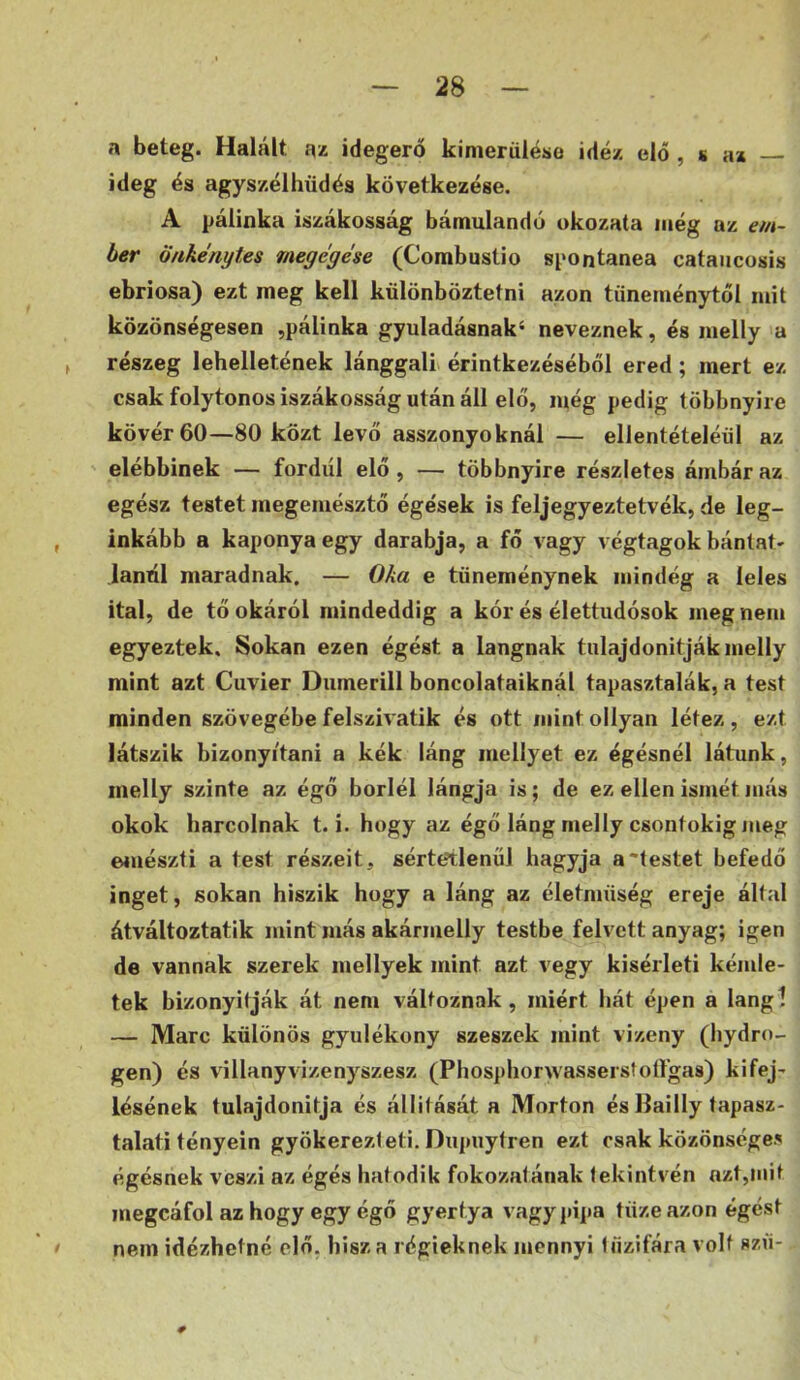 n beteg. Halált az idegerő kimerüléso idéz elő , s az ideg és agyszélhüdés következése. A pálinka iszákosság bámulandó okozata még az em- ber Önkénytes megegése (Combustio spontanea cataiicosis ebriosa) ezt meg kell különböztetni azon tüneménytől mit közönségesen ,pálinka gyuladásnak‘ neveznek, és melly a f részeg lehelletének lánggali érintkezéséből ered; mert ez csak folytonos iszákosság után áll elő, még pedig többnyire kövér 60—80 közt levő asszonyoknál — ellentételéül az elébbinek — fordiíl elő, — többnyire részletes ámbár az egész testet megemésztő égések is feljegyeztetvék, de leg- , inkább a kaponyaegy darabja, a fő vagy végtagok bántat- janúl maradnak. — Oka e tüneménynek mindég a leles ital, de tő okáról mindeddig a kór és élettudósok meg nem egyeztek. Sokan ezen égést a lángnak tulajdonitjákmelly mint azt Cuvier Dumerill boncolataiknál tapasztalák, a test minden szövegébe felszivatik és ott mint ollyan létez , ezt látszik bizonyítani a kék láng mellyet ez égésnél látunk, melly szinte az égő boriéi lángja is; de ez ellen ismét más okok harcolnak t. i. hogy az égő láng melly csontokig meg emészti a test részeit, sérte?tlenul hagyja a'testet befedő inget, sokan hiszik hogy a láng az életmüség ereje által átváltoztatik mint más akármelly testbe felvett anyag; igen de vannak szerek mellyek mint azt vegy kisérleti kémle- tek bizonyítják át nem változnak, miért hát épen a langi — Marc különös gyúlékony szeszek mint vizeny (hydro- gen) és villanyvizenyszesz (Phosphorwasserstoífgas) kifej- lésének tulajdonítja és állifását a Morton és llailly tapasz- talati tény ein gyökerezi éti. Dupnytren ezt csak közönséges égésnek veszi az égés hatodik fokozatának lekintvén azt,mit megcáfol az hogy egy égő gyertya vagy pipa tüze azon égést I nem idézhetné elő, hisz a régieknek mennyi tűzifára volt szü-
