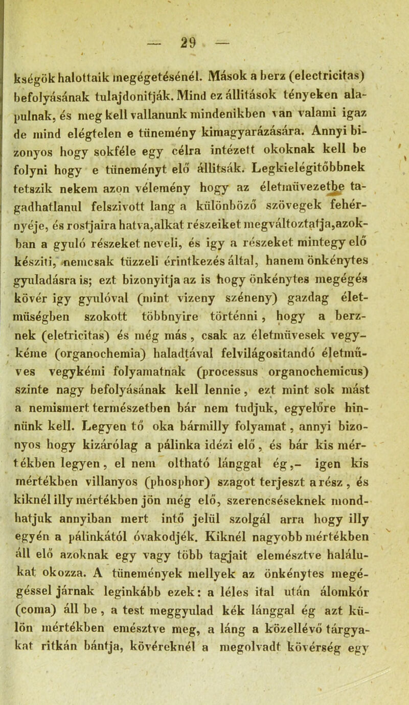 kségök halottaik inegégetésénél. Mások a berz (electricitas) befolyásának tulajdonitják. Mind ez állitások tényeken ala- pulnak, és meg kell vallanunk mindenikben van valami igaz de mind elégtelen e tünemény kimagyarázására. Annyi bi- zonyos hogy sokféle egy célra intézett okoknak kell be folyni hogy e tüneményt elő állítsák. Legkielégitőbbnek tetszik nekem azon vélemény hogy az életmüvezet^ ta- gadhatlanul felszívott láng a különböző szövegek feher- nyéje, és rostjaira hatva,alkat részeiket megváltoztatja,azok- ban a gyuló részeket neveli, és igy a részeket mintegy elő készíti, .nemcsak tüzzeli érintkezés által, hanem önkénytes gyuladásra is; ezt bizonyltja az is hogy önkénytes megégés kövér igy gyulóval (mint vizeny széneny) gazdag élet- müségben szokott többnyire történni, hogy a berz- nek (eletricitas) és még más, csak az életmüvesek vegy- kéme (organochemia) haladtával felvilágosítandó életmű- ves vegykémi folyamatnak (processus organochemicus) szinte nagy befolyásának kell lennie, ezt mint sok mást a nemismert természetben bár nem tudjuk, egyelőre hin- nünk kell. Legyen tő oka bármllly folyamat, annyi bizo- nyos hogy kizárólag a pálinka idézi elő, és bár kis mér- tékben legyen, el nem oltható lánggal ég,- igen kis mértékben villanyos (phosphor) szagot terjeszt a rész , és kiknélilly mértékben jön még elő, szerencséseknek mond- hatjuk annyiban mert intő jelül szolgál arra hogy illy egyén a pálinkától óvakodjék. Kiknél nagyobb mértékben áll elő azoknak egy vagy több tagjait elemésztve halálu- kat okozza. A tünemények nmllyek az önkénytes megé- géssel járnak leginkább ezek: a léles ital után álomkór (coma) áll be , a test raeggyulad kék lánggal ég azt kü- lön mértékben emésztv^e meg, a láng a közellévő tárgya- kat ritkán bántja, kövéreknél a megolvadt kövérség egy