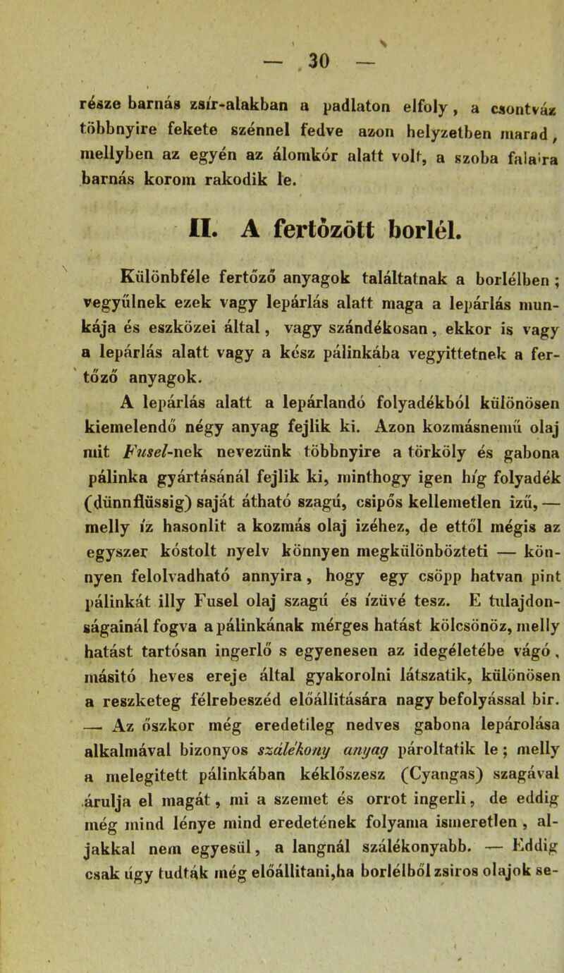 N része barnás zsír-alakban a padlaton elfoly, a csontváz többnyire fekete szénnel fedve azon helyzetben marad, inellyben az egyén az álomkór alatt volt, a szoba falaira barnás korom rakodik le. II. A fertőzött boriéi. Különbféle fertőző anyagok találtatnak a borléiben ; vegyülnek ezek vagy lepárlás alatt maga a lepárlás mun- kája és eszközei által, vagy szándékosan, ekkor is vagy a lepárlás alatt vagy a kész pálinkába vegyittetnek a fer- 'tőző anyagok. A lepárlás alatt a lepárlandó folyadékból különösen kiemelendő négy anyag fejük ki. Azon kozmásnemü olaj mit Fnsel-wc^L nevezünk többnyire a törköly és gabona pálinka gyártásánál fejük ki, minthogy igen hi'g folyadék (dünnflüssig) saját átható szagú, csipős kellemetlen izű,— melly iz hasonlít a kozmás olaj izéhez, de ettől mégis az egyszer kóstolt nyelv könnyen megkülönbözteti — kön- nyen felolvadható annyira, hogy egy csöpp hatvan pint pálinkát illy Fusel olaj szagú és ízűvé tesz. E tulajdon- ságainál fogva a pálinkának mérges hatást kölcsönöz, melly hatást tartósan ingerlő s egyenesen az idegéletébe vágó, másító heves ereje által gyakorolni látszatik, különösen a reszketeg félrebeszéd előállítására nagy befolyással bir. — Az őszkor még eredetileg nedves gabona lepárolása alkalmával bizonyos száUkony anyag pároltatik le; melly a melegített pálinkában kéklőszesz (Cyangas) szagával árulja el magát, mi a szemet és orrot ingerli, de eddig még mind lénye mind eredetének folyama ismeretlen , al- jakkal nem egyesül, a lángnál szálékonyabb. — Eddig csak úgy tudták még előálütani,ha borléiből zsiros olajok se-