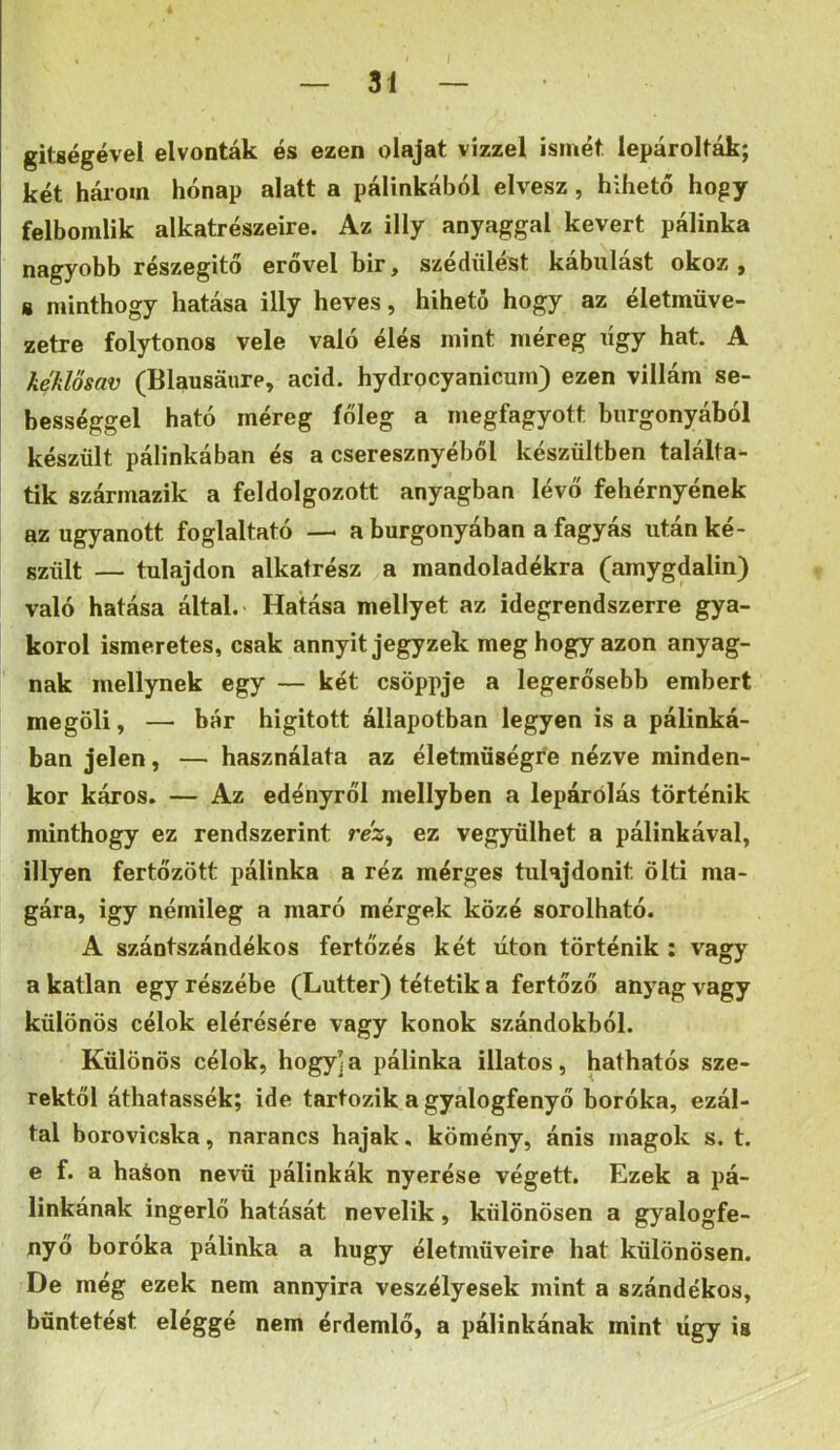 gitgégével elvonták és ezen olajat vízzel ismét lepárolták; két hálom hónap alatt a pálinkából elvesz, hihető hogy felbomlik alkatrészeire. Az illy anyaggal kevert pálinka nagyobb részegítő erővel bir, szédülést kábulást okoz, s minthogy hatása illy heves, hihető hogy az életmüve- zetre folytonos vele való élés mint méreg ligy hat. A kéklősav (Blausaure, acid. hydrocyanicum) ezen villám se- bességgel ható méreg főleg a megfagyott burgonyából készült pálinkában és a cseresznyéből készültben találta^ tik származik a feldolgozott anyagban lévő fehérnyének az ugyanott foglaltató — a burgonyában a fagyás után ké- szült — tulajdon alkatrész a mandoladékra (amygdalin) való hatása által. Hatása mellyet az idegrendszerre gya- korol ismeretes, csak annyit jegyzek meg hogy azon anyag- nak mellynek egy — két csöppje a legerősebb embert megöli, — bár higitott állapotban legyen is a pálinká- ban jelen, — használata az életmüségfe nézve minden- kor káros. — Az edényről mellyben a lepárőlás történik minthogy ez rendszerint réz^ ez vegyülhet a pálinkával, Hlyen fertőzött pálinka a réz mérges tulajdonit ölti ma- gára, Így némileg a maró mérgek közé sorolható. A szántszándékos fertőzés két úton történik : vagy a katlan egy részébe (Lutter) tétetik a fertőző anyag vagy különös célok elérésére vagy konok szándokból. Különös célok, hogy]a pálinka illatos, hathatós sze- rektől áthatassék; ide tartozik a gyalogfenyő boróka, ezál- tal borovicska, narancs hajak, kömény, ánis magok s. t. e f. a haáon nevű pálinkák nyerése végett. Ezek a pá- linkának ingerlő hatását nevelik, különösen a gyalogfe- nyő boróka pálinka a hugy életműveire hat különösen. De még ezek nem annyira veszélyesek mint a szándékos, büntetést eléggé nem érdemlő, a pálinkának mint úgy is