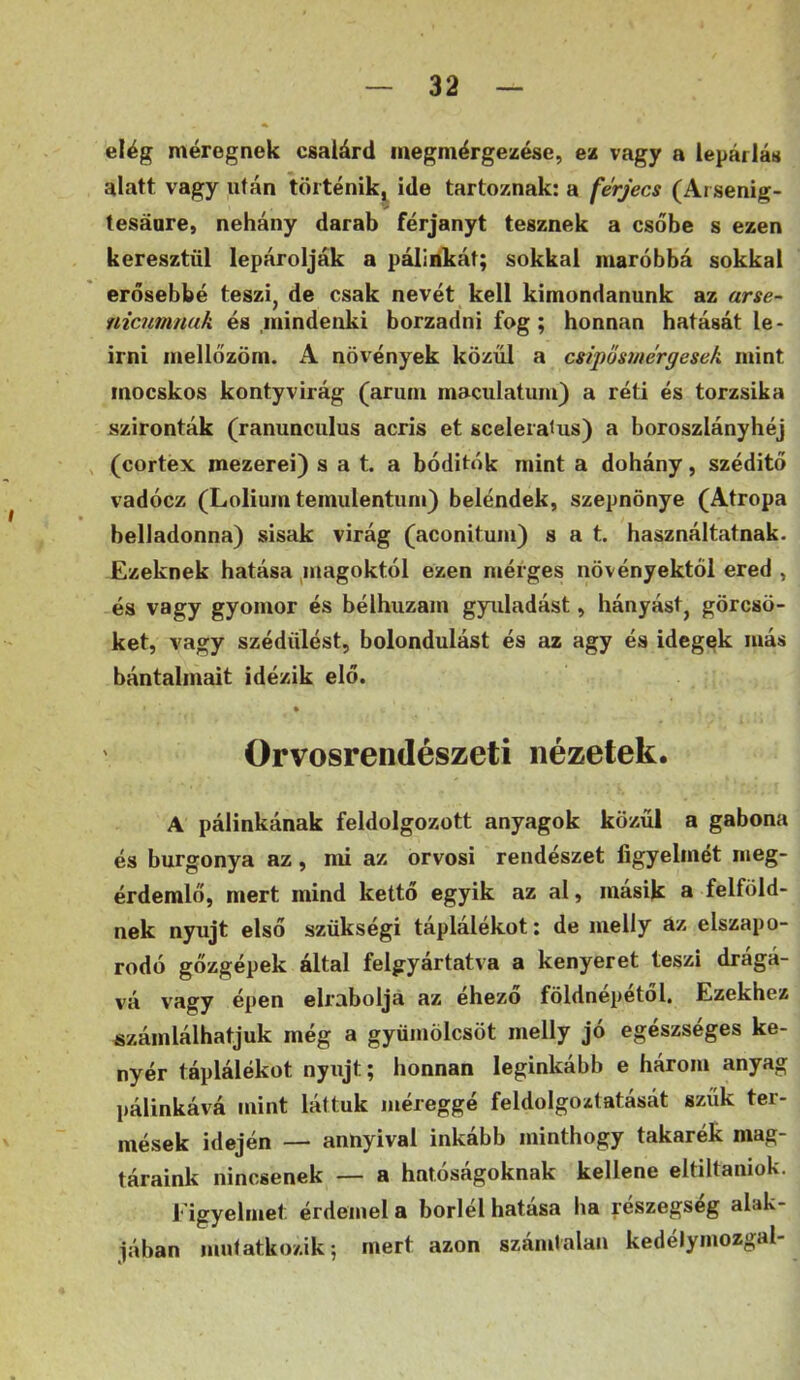 elég méregnek csalárd inegmérgezése, ex vagy a lepárlás alatt vagy után történik,^ ide tartoznak: a fe'rjecs (Arsenig- tesáare, nehány darab férjanyt tesznek a csőbe s ezen keresztül lepárolják a pálinkát; sokkal maróbbá sokkal erősebbé teszi, de csak nevét kell kimondanunk az arse- nicumnak és mindenki borzadni fog; honnan hatását le- irni mellőzöm. A növények közűi a csipősutergesek mint mocskos kontyvirág (árum maculatum) a réti és torzsika szironták (ranunculus acris et sceleratus) a boroszlányhéj (cortex mezerei) s a t. a bóditók mint a dohány, széditő vadócz (Lolium temulentuni) beléndek, szepnönye (Atropa belladonna) sisak virág (aconituiu) s a t. használtatnak. Ezeknek hatása ^magoktól ezen mérges növényektől ered , és vagy gyomor és bélhuzam gyiiladást, hányást, görcsö- ket, vagy szédülést, bolondulást és az agy és idegek más bántalmait idézik elő. ' Orvosrendészeti nézetek. A pálinkának feldolgozott anyagok közűi a gabona és burgonya az, mi az orvosi rendészet figyelmét meg- érdemlő, mert mind kettő egyik az al, másik a felföld- nek nyújt első szükség! táplálékot; de meily az elszapo- rodó gőzgépek által felgyártatva a kenyeret teszi drágá- vá vagy épen elrabolja az éhező földnépétől. Ezekhez számlálhatjuk még a gyümölcsöt meily jó egészséges ke- nyér táplálékot nyújt; honnan leginkább e három anyag pálinkává mint láttuk méreggé feldolgoztatását szűk ter- mések idején — annyival inkább minthogy takarék mag- táraink nincsenek — a hatóságoknak kellene eltiltaniok. 1‘ igyelmet érdemel a boriéi batasa ha részegség alak- jában mutatkozik; mert azon számtalan kedélymozgal-