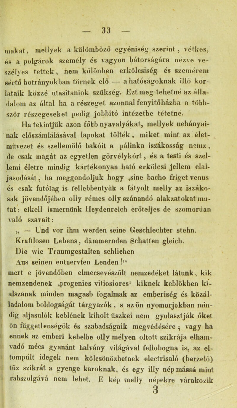 inakat, inellyek a külömböző egyéniség szerint, Aétkes, és a polgárok személy és vagyon bátorságára nézve ve- szélyes tettek, nem különben erkölcsiség és szemérem sértő botrányokban törnek elő — a hatóságoknak illő kor- látáik közzé utasitaniok szükség. Ezt meg tehetné az álla- (lalom az által ha a részeget azonnal fenyitőházba a több- ször részegeseket pedig jobbitó intézetbe tétetné. I la tekintjük azon főbb nyavalyákat, mellyek nehányai- nak előszámlálásával lapokat tölték, miket mint az élet- müvezet és szellemölő bakóit a pálinka iszákosság nemz, de csak magát az egyetlen görvélykórt, és a testi és szel- lemi életre mindig kártékonyán ható erkölcsi jellem elal- jasodását, ha meggondoljuk hogy ,sine bacho friget venus és csak futólag is fellebbentyük a fátyolt melly az iszáko' I sak jövendőjében olly rémes olly szánandó alakzatokat mu- tat: elkeli ismernünk Heydenreich erőteljes de szomorúan való szavait: „ — Und vor ihm werden seine Geschlechter stehn. Kraftlosen Lebens, dámmernden Schalten gleich. Die wie Traumgestalten schlichen Aus seinen entnervten Lenden !“ I mert e jövendőben elmecsevészűlt nemzedéket látunk, kik ’ nemzendenek ,progenies vitiosiores* kiknek keblökben kí- I alszanak minden magasb fogalmak az emberiség és közál- I ladalom boldogságát tárgyazók, s azon nyomorjokban min- \ dig aljasulók keblének kiholt üszkei nem gyulasztják őket I ön függetlenségök és szabadságaik megvédésére ;j vagy ha 1 ennek az emberi kebelbe olly mélyen oltott szikrája elham- vadó mécs gyanánt halvány világával fellobogna is, az el- tompult idegek nem kölcsönözhetnek electrisaló (berzelő) tűz szikrát a gyenge karoknak, és egy illy nép mássá mint rabszolgává nem lehet. E kép melly népekre várakozik