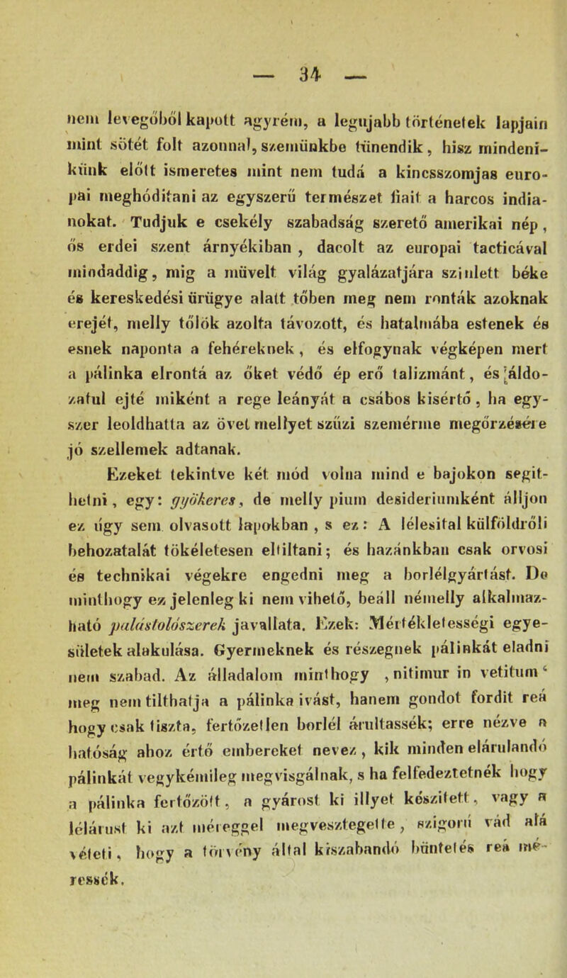 nem levegőből kapott agyrém, a legújabb történetek lapjain mint Sötét folt azonnal, szetiiünkbe tiínendik, hisz inindení- ktink előtt ismeretes mint nem tudá a kincsszomjas euro- j»ai meghóditani az egyszerű természet liait a harcos indiá- nokat. Tudjuk e csekély szabadság szerető amerikai nép, ős erdei szent árnyékiban , dacolt az európai tacticával mindaddig, mig a müveit világ gyalázatjára sziillett béke és kereskedési űrügye alatt .tőben meg nem ronták azoknak erejét, nielly tőlök azolta távozott, és hatalmába estenek és esnek naponta a fehéreknek , és elfogynak végképen mert a pálinka elrontá az őket védő ép erő talizmánt, és [áldo- zatul ejté miként a rege leányát a csábos kisértő, ha egy- szer leoldhatta az övét mellyet szűzi szemérme megőrzésére jó szellemek adtanak. Ezeket tekintve két mód volna mind e bajokon segit- hetni, egy: gyökeres, de melly pium desideriiiniként álljon ez ligy sem olvasott lapokban , s ez: A lélesital külföldi'őli behozatalát tökéletesen eltiltani; és hazánkban csak orvosi és technikai végekre engedni meg a borlélgyártást. De minthogy ez jelenleg ki nem vihető, beáll némelly alkalmaz- ható palástolószerek javallata. Ezek: Mértékletességi egye- sületek alakulása. Gyermeknek és részegnek pálinkát eladni nem szabad. Az álladalom minthogy , nitimur in vetitum ‘ meg nem tilthatja a pálinka ivást, hanem gondot fordít reá hogy csak tiszta, fertőzetlen boriéi árultassék; erre nézve n hatóság ahoz értő embereket nevez , kik minden elárulandó pálinkát vegykémileg megvisgálnak, s ha felfedeztetnék hogy a pálinka fertőzött, a gyárost ki illyet készített, vagy a lélárust ki azt méreggel megvesztegette, szigorű vád alá téteti, hogy a töi\ény állal kiszabandó büntetés reá mé- ressék.