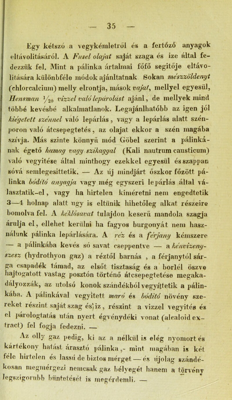 Egy kétszü a vegykémletrol és a fertőző anyagok eltávolitásái’ó]. A Vusel olajat saját szaga és ize által fe- dezzük fel. Mint a pálinka ártalmai főfő segítője eltávo- lilására kulönbféle módok ajánltatnak Sokan mészziildenyt (chlorcalciuin) melly elrontja, mások vajat^ mellyel egyesül, I Hensman V20 vízzel való lepárolást ajánl, de niellyek mind többé kevésbé alkalmatlanok. Legajánlhatóbb az igen jól kiégetett szénnel való lepárlás, vagy a lepárlás alatt szén- ])oron való átcsepegtetés, az olajat ekkor a szén magába szívja. Más szinte könnyű mód Göbel szerint a pálinká- nak égető humag vagy szikagyai (Káli nautrnm caiisticum) való vegyítése által minthogy ezekkel egyesül és szappan sóvá semlegesittetik. — Az új mindjárt őszkor főzött pá- linka hódító anyagja vagy még egyszeri lepárlás által vá- lasztatik-el, vagy ha hirtelen kiméretni nem engedtetik 3—4 holnap alatt ngy is eltűnik hihetőleg alkat részeire bomolva fel. A kéklósavat tulajdon keserű mandola szugja árulja el, ellehet kerülui ha fagyos burgonyát nem hasz- nálunk pálinka lepárlására. A i’éz és a férjany kémszere — a pálinkába kevés só savat cseppentve — a hénvizeny- szesz (hydrothyon gaz) a réztől barnás , a férjanytól sár- ga csapadék támad, az elsőt tisztaság és a boriéi öszve hajtogatott vastag posztón történő átcsepegtetése megaka- dályozzák, az utolsó konok szándékból vegyi'ttetik a pálin- kába. A pálinkává! vegyitett maró és hóditó növény sze- reket részint saját szag és)iz, részint a vizzel vegyitég és el i)árologlatás uf án nyert égvénydéki vonat (alcaloid ex- trád) fel fogja fedezni. — Az olly gaz pedig, ki az a nélkül is elég nyomort és kártékony hatást árasztó pálinkamint magában is két féle hirtelen és lassú de biztos mérget — és újólag szándé- kosan megmérgezi nemcsak gaz bélyegéi hanem a törvény legszigorúbb büntetését is megérdemli. —