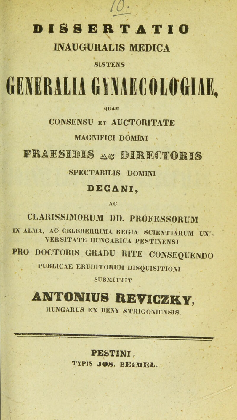 DISSERTATIO 1 V * ' INAUGURALIS MEDICA I SISTENS GENERALIA GANAECOLOGIAE, QUAM CONSENSU et AUCTORITATE MAGNIFICI DOMINI PKAE§115IS ^ DIRECTORIS SPECTABILIS DOMINI DECANI, AC CLARISSIMORUM DI). PROFESSORUM * * IN ALMA, AC CELEBERRIMA REGIA SCIENTIARUM UNI- VERSITATE IIUNGARICA PESTINENSI PRO DOCTORIS GRADU RITE CONSEQUENDO . PUBLICAE ERUDITORUM DISQUISITIONI SUBMITTIT A ARTTOXIUS REVICZKY, HUNGARUS EX BENY STRIGONIENSIS. PESTINI, ;# TYPIS JOS. liEAJIEI,.