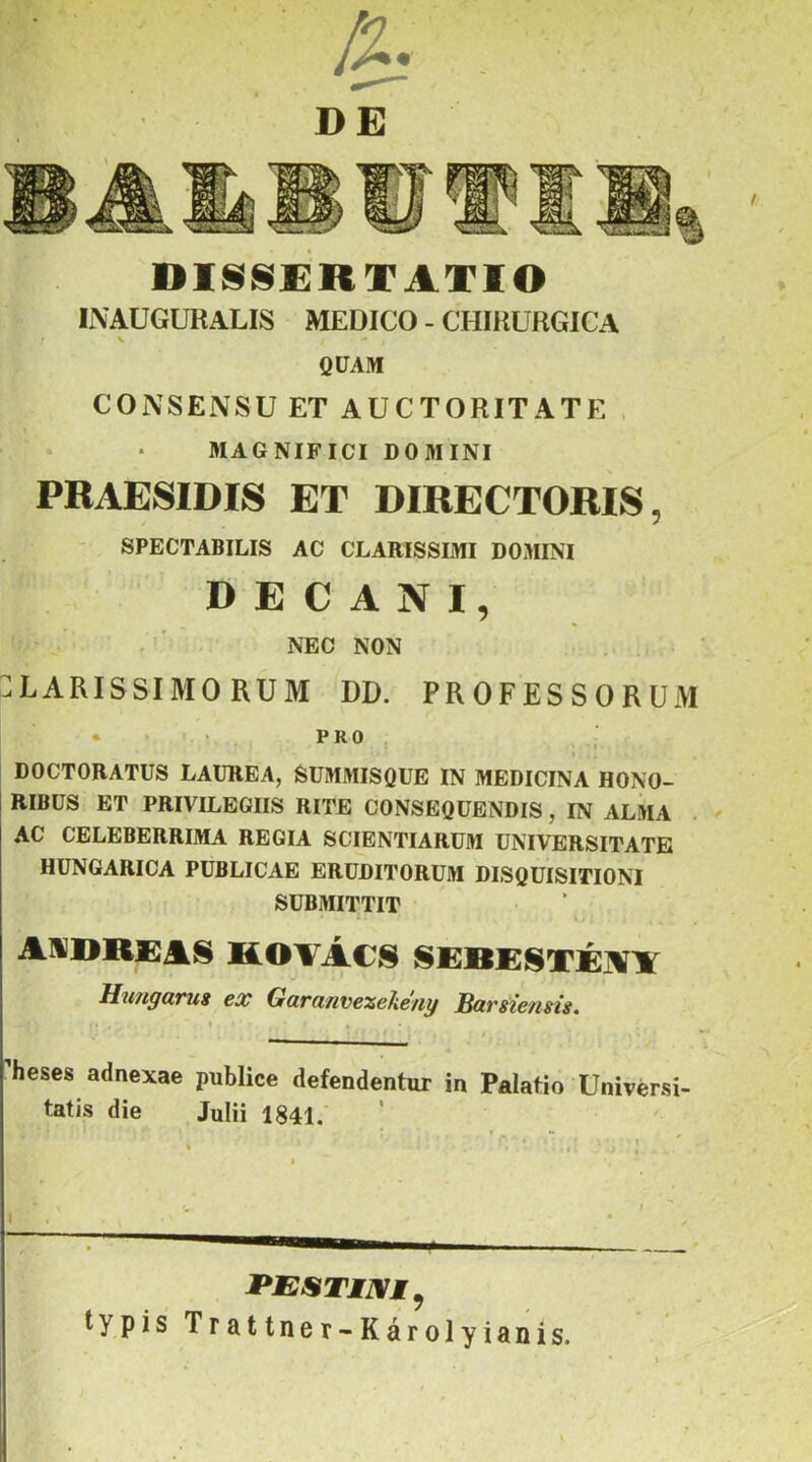 disscírtatio INAÜGURALIS MEDICO - CHIRURGICA I ^ QÜAM CONSENSU ET AUCTORITATE . MAGNIFICI DOMINI PRAESIDIS ET DIRECTORIS, ' SPECTABILIS AC CLARISSIMI DOMINI D E C A N I, NEC NON :LARISSIM0 RUM DD. PROFESSORUM • > ; PRO , DOCTOBATUS LAUREA, SüMMISQUE IN MEDICINA HONO- RIBÜS ET PRIVILEGIIS RITE CONSEQÜENDIS, IN ALMA . AC CELEBERRIMA REGIA SCIBNTIARÜM UNIVERSITATE HÜNGARICA PÜBLICAE ERÜDITORUM DISOUISITIONI SUBMITTIT kotács sebestéívt Hit/iguTUi ex Gttm/ivezeke/iy Savsie/isis. heses adnexae publice defendentur in Palatio Univérsi- tatis die Julii 1841. typis Trattner-Károlyianis.