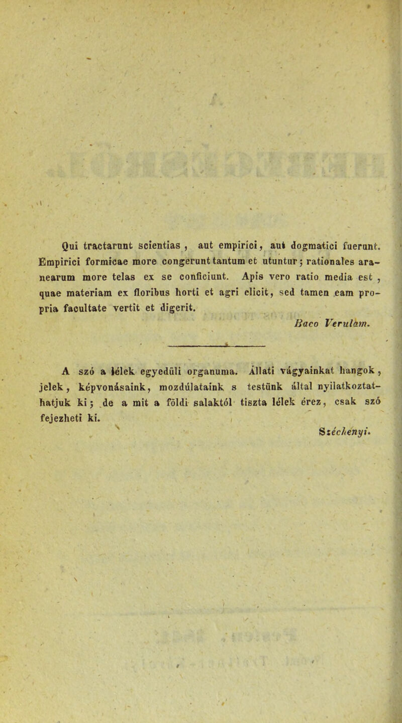 « Qui tractarnnt scientlas , aut empiríoi, aut dogmatici fuerant. Empirici formicae more congerunt tantum et utuntur; rationales ara- nearum more telas ex se confíciunt. Apis verő ratio média est , quae matériám ex íloribus horti et agri elicit, séd tamen eam pro- pria faoultate vertit et digerit. Baco Verulám. A szó a lélek egyedüli orgánuma. Állati vágyainkat hangok, jelek, képvonásaink, mozdulataink s testünk által nyilatkoztat- hatjuk ki j .de a mit a földi salaktól- tiszta lélek érez, csak szó fejezheti ki. i . , '' Sséc//€7»yi.