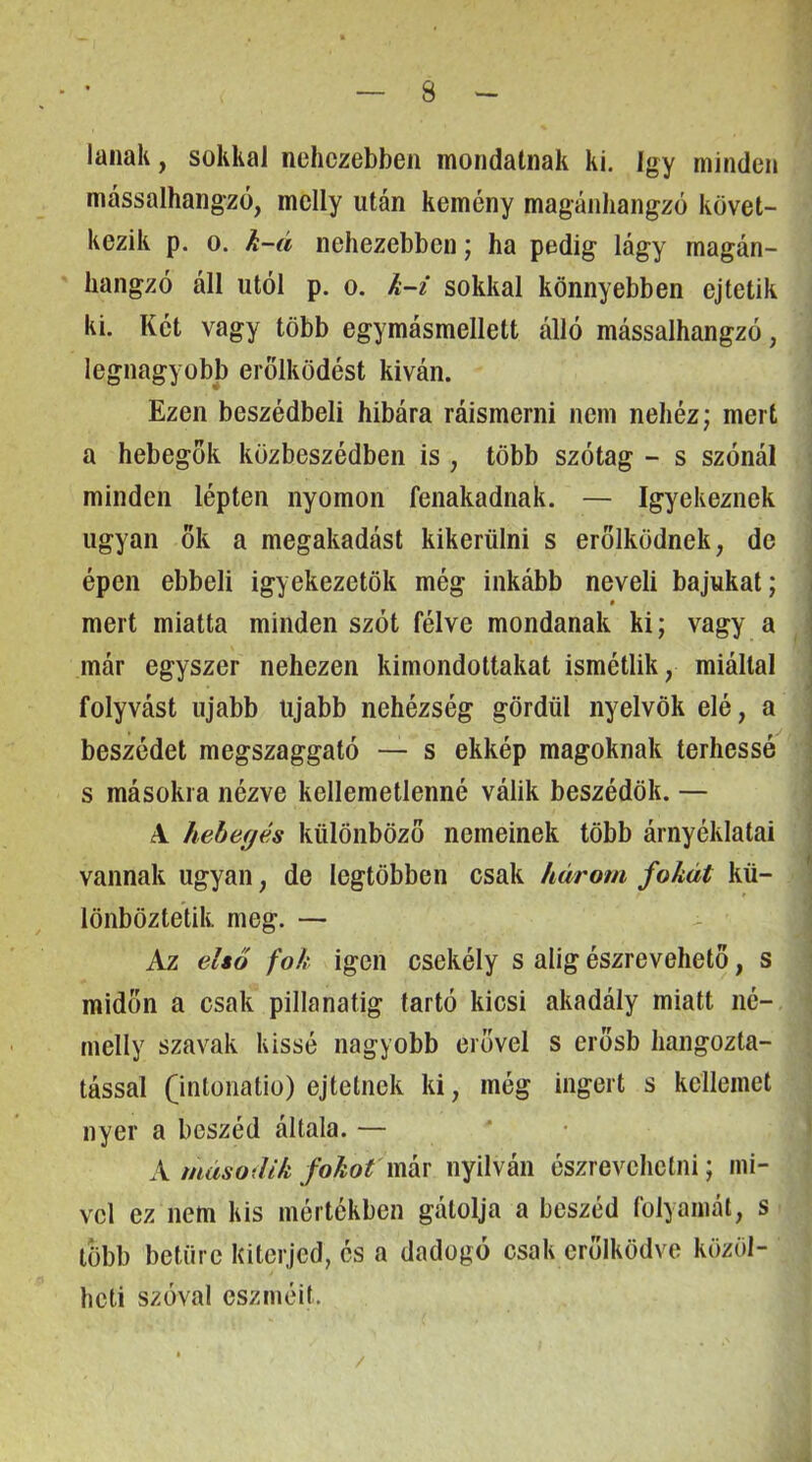 lanak, sokkal nehezebben mondatnak ki. így minden mássalhangzó, melly után kemény magánhangzó követ- kezik p. 0. h-á nehezebben; ha pedig lágy magán- hangzó áll utói p. 0. k-i sokkal könnyebben ejtetik ki. Két vagy több egymásmellett álló mássalhangzó, legnagyobb erőlködést kiván. Ezen beszédbeli hibára ráismerni nem nehéz; mert a hebegok közbeszédben is , több szótag - s szónál minden lépten nyomon fenakadnak. — Igyekeznek ugyan ők a megakadást kikerülni s erőlködnek, de épen ebbeli igyekezetük még inkább neveli bajukat; . * mert miatta minden szót félve mondanak ki; vagy a 1 már egyszer nehezen kimondottakat ismétlik, miáltal ■ folyvást újabb újabb nehézség gördül nyelvök elé, a . beszédet megszaggató — s ekkép magoknak terhessé s másokra nézve kellemetlenné válik beszédük. — A hebegés különböző nemeinek több árnyéklatai vannak ugyan, de legtöbben csak három fokát kü- lönböztetik meg. — Az első fok igen csekély s alig észrevehető, s midőn a csak pillanatig tartó kicsi akadály miatt né- nielly szavak kissé nagyobb erővel s erősb hangozta- tással Qntonatio) ejtelnek ki, még ingert s kelleinet nyer a beszéd általa. — ' • X második fokot mkv nyilván észrevehelni; mi- vel ez nem kis mértékben gátolja a beszéd folyamát, s több betűre kiterjed, és a dadogó csak erőlködve közöl- heti szóval eszméit. /