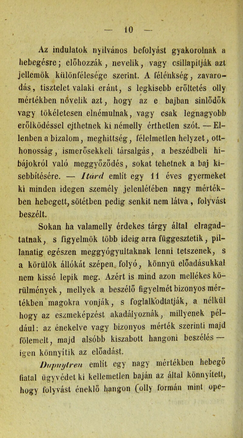 Az indulatok nyilvános befolyást gyakorolnak a hebegésre j előhozzák , nevelik, vagy csillapitják azt jellemök különfélesége szerint. A félénkség, zavaro- dás, tisztelet valaki eráiit, s legkisebb erőltetés olly mértékben növelik azt, hogy az e bajban sinlődők vagy tökéletesen elnémulnak, vagy csak legnagyobb erőlködéssel ejthetnek ki némelly érthetlen szót. — El- lenben a bizalom, meghittség, félelmetlen helyzet, ott- honosság, ismerősekkel! társalgás, a beszédbeli hi- bájokról való meggyőződés, sokat tehetnek a baj ki- sebbítésére. — Itárd említ egy 11 éves gyermeket ki minden idegen személy jelenlétében nagy mérték- ben hebegett, sötétben pedig senkit nem látva, folyvást beszélt. Sokan ha valamelly érdekes tárgy által elragad- tatnak, s figyelmök több ideig arra függesztetik, pil- lanatig egészen meggyógyultaknak lenni tetszenek, s a körülök állókát szépen, folyó, könnyű előadásukkal nem kissé lepik meg. Azért is mind azon mellékes kö- rülmények , mellyek a beszélő figyelmét bizonyos mér- tékben magokra vonják, s foglalkbdtatják, a nélkül hogy az eszmeképzést akadályoznák, miilyenek pél- dául: az énekelve vagy bizonyos mérték szerinti majd fölemelt, majd alsóbb kiszabott hangom beszélés— igen könnyítik az előadást. Dvinnjlren említ cgy nagy mértékben hebegő (iatal ügyvédet ki kellemetlen báján az áltál könnyített, hogy folyvást éneklő hangon CöHy formán mint ope-