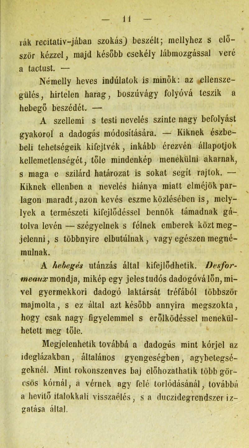 rák recitativ-jában szokás) beszélt; mellyhez s elő- ször kézzel, majd később csekély lábmozgással véré I a tactust. — Némelly heves indulatok is minők: az u3llensze- gülés, hirtelen harag, boszúvágy folyóvá teszik a hebegő beszédét. — A szellemi s testi nevelés szinte nagy befolyást gyakorol a dadogás módosítására. — Kiknek észbe- beli tehetségeik kifejtvék, inkább érezvén állapotjok kellemetlenségét, tőle mindenkép menekülni akarnak, s maga e szilárd határozat is sokat segít rajtok. — Kiknek ellenben a nevelés hiánya miatt elméjök par- lagon maradt, azon kevés eszme közlésében is, mely- lyek a természeti kifejlődéssel bennök támadnak gá- tolva lévén — szégyelnek s félnek emberek közt meg- jelenni , s többnyire elbutúlnak, vagy egészen megné- mulnak. A hebegés utánzás által kifejlődhetik. Desfor- f mondja, mikép egy jeles tudós dadogóvá lön, mi- vel gyermekkori dadogó laktársát tréfából többször majmolta, s ez által azt később annyira megszokta, hogy csak nagy figyelemmel s erőlködéssel menekül- hetett meg tőle. Megjelenhetik továbbá a dadogás mint kórjel az ideglázakban, általános gyengeségben, agybelegsé- geknél. Mint rokonszenves baj előhozathatik több gör- csös kórnál, a vérnek agy felé torlódásánál, továbbá a hevítő ilalokkali visszaélés, s a duezidegrendszer iz- gatása által.