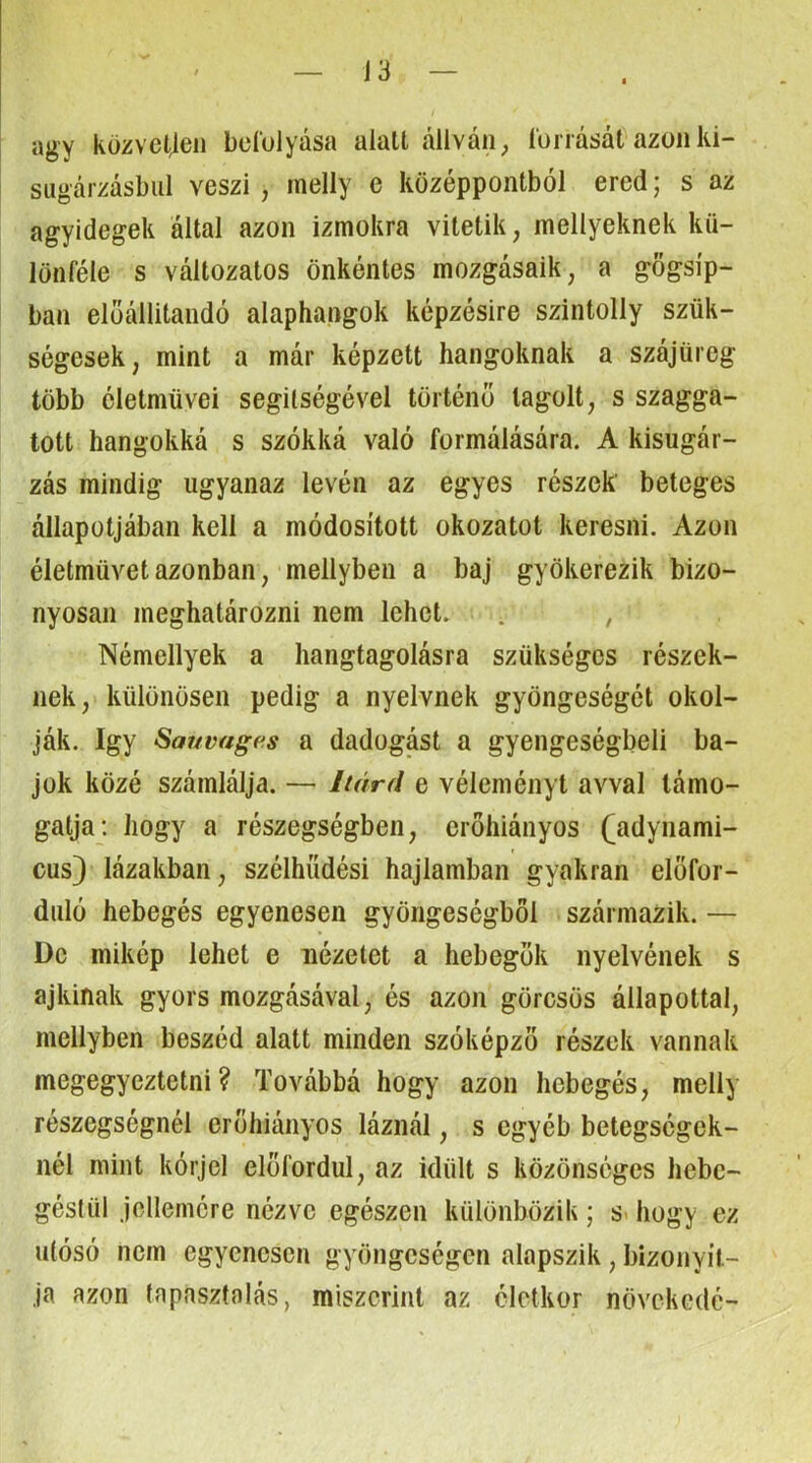 J3 agy küzvctjen bcíolyása alatt állván, íoí rását azon ki- síigárzásbiil veszi , melly e középpontból ered; s az agyidegek által azon izmokra vitetik, mellyeknek kü- lönféle s változatos önkéntes mozgásaik, a gőgsíp- ban elöállitandó alaphangok képzésire szintolly szük- ségesek, mint a már képzett hangoknak a szájüreg több életművei segítségével történő tagolt, s szagga- tott hangokká s szókká való formálására. A kisugár- zás mindig ugyanaz lévén az egyes részek beteges állapotjában kell a módosított okozatot keresni. Azon életművet azonban, mellyben a baj gyökerezik bizo- nyosan meghatározni nem lehet. . , Némellyek a hangtagolásra szükséges részek- nek, különösen pedig a nyelvnek gyöngeségét okol- ják. így Sauvagfís a dadogást a gyengeségbeli ba- jok közé számlálja. — Itárd e véleményt avval támo- gatja; hogy a részegségben, erőhiányos (adynami- cus} lázakban, szélhűdési hajlamban gyakran előfor- duló hebegés egyenesen gyöngeségből származik. — De mikép lehet e nézetet a hebegők nyelvének s ajkinak gyors mozgásával, és azon görcsös állapottal, mellyben beszéd alatt minden szóképző részek vannak megegyeztetni? Továbbá hogy azon hebegés, melly részegségnél erőhiányos láznál, s egyéb betegségek- nél mint kórjel előfordul, az idült s közönséges hebc- géslül jellemére nézve egészen különbözik; s« hogy ez ulósó nem egyenesen gyöngcségen alapszik , bizonyít- ja azon tapasztalás, miszerint az életkor növekede-