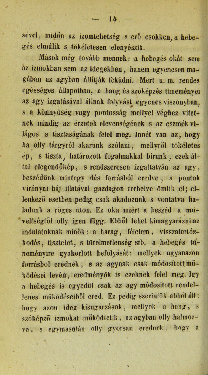 sével, midőn az izomtehetség s erő csökken, a hebe- gés elmúlik s tökéletesen elenyészik. Mások még tovább mennek: a hebegés okát sem az izmokban sem az idegekben, hanem egyenesen ma- gában az agyban állítják feküdni. Mert u. m. rendes egésséges állapotban, a hang és szóképzés tüneményei az agy izgatásával állnak folyvást^ egyenes viszonyban, s a könnyűség vagy pontosság mellyel véghez vitet- nek mindig az érzetek elevenségének s az eszmék vi- lágos s tisztaságának felel meg. Innét van az, hogy ha olly tárgyról akarunk szólani, ,mellyrol tökéletes ép, s tiszta^ határozott fogalmakkal bírunk, ezek ál- lal elegendőkép, s rendszeresen izgattatván az agy, beszédünk mintegy dús forrásból eredve , a pontok virányai báj illatával gazdagon terhelve ömlik el; el- lenkező esetben pedig csak akadozunk s vontatva ha- ladunk a röges utón. Ez oka miért a beszéd a mű- veltségtől olly igen függ. Ebből lehet kimagyarázni az indulatoknak minők: a harag, félelem, visszatartóz- kodás, tisztelet, s türelmetlenség stb. a hebegés tií- neményire gyakorlott befolyását: mellyek ugyanazon forrásból erednek, s az agynak csak módosított mű- ködései lévén, eredményök is ezeknek felel meg, így a hebegés is egyedül csak az agy módosított rendel- lenes működéseiből ered. Ez pedig szerintök abból áll: hogy azon ideg kisugárzások, mellyek a hang, s szóképzo izmokat működtetik, az agyban olly halmoz- va , s egymástilán olly gyorsan erednek, bogy a