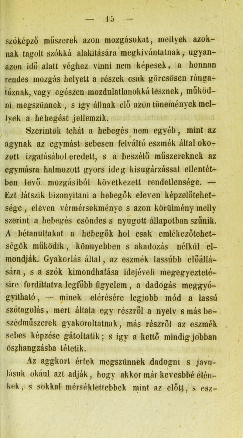 szóképzö ííiüszorek azon mozgásokat, mellyek azok- nak tagolt szókká alakítására megkivántatnak, ugyan- - azon idő alatt véghez vinni nem képesek, a honnan rendes mozgás helyett a részek csak görcsösen ránga- tóznak, vagy egészen mozdulatlanokká lesznek, működ- ni megszűnnek , s igy állnak ölő azon tünemények mel- lyek a hebegést jellemzik. Szerintök tehát a hebegés nem egyéb, mint az agynak az egymást sebesen felváltó eszmék által oko- zott izgatásából eredeti, s a beszélő műszereknek az egymásra halmozott gyors ideg kisugárzással ellentét- ben levő mozgásiból következett rendetlensége. — Ezt látszik bizonyítani a hebegők eleven képzelőtehet- sége , eleven vérmérsekménye s azon körülmény melly szerint a hebegés csöndes s nyugott állapotban szűnik. A bétanultakat a höbegök hol csak emlékezőtehet- ségök működik, könnyebben s akadozás nélkül el- mondják. Gyakorlás által, az eszmék lassúbb előállá- sára , s a szók kimondhatása idejéveli megegyezteté- sire fordittatva legfőbb figyelem, a dadogás meggyó- gyítható , — minek elérésére legjobb mód a lassú szótagolás, mert általa egy részről a nyelv s más be- szédműszerek gyakoroltatnak, más részről az eszmék sebes képzése gátoltatik; s igy a kettő mindig jobban ös^hangzásba tétetik. Az aggkort értek megszűnnek dadogni s javu- lásuk okául azt adják, hogy akkor már kevesbbé élén- kek, s sokkal mérséklettebbck mint az előtt, s esz-