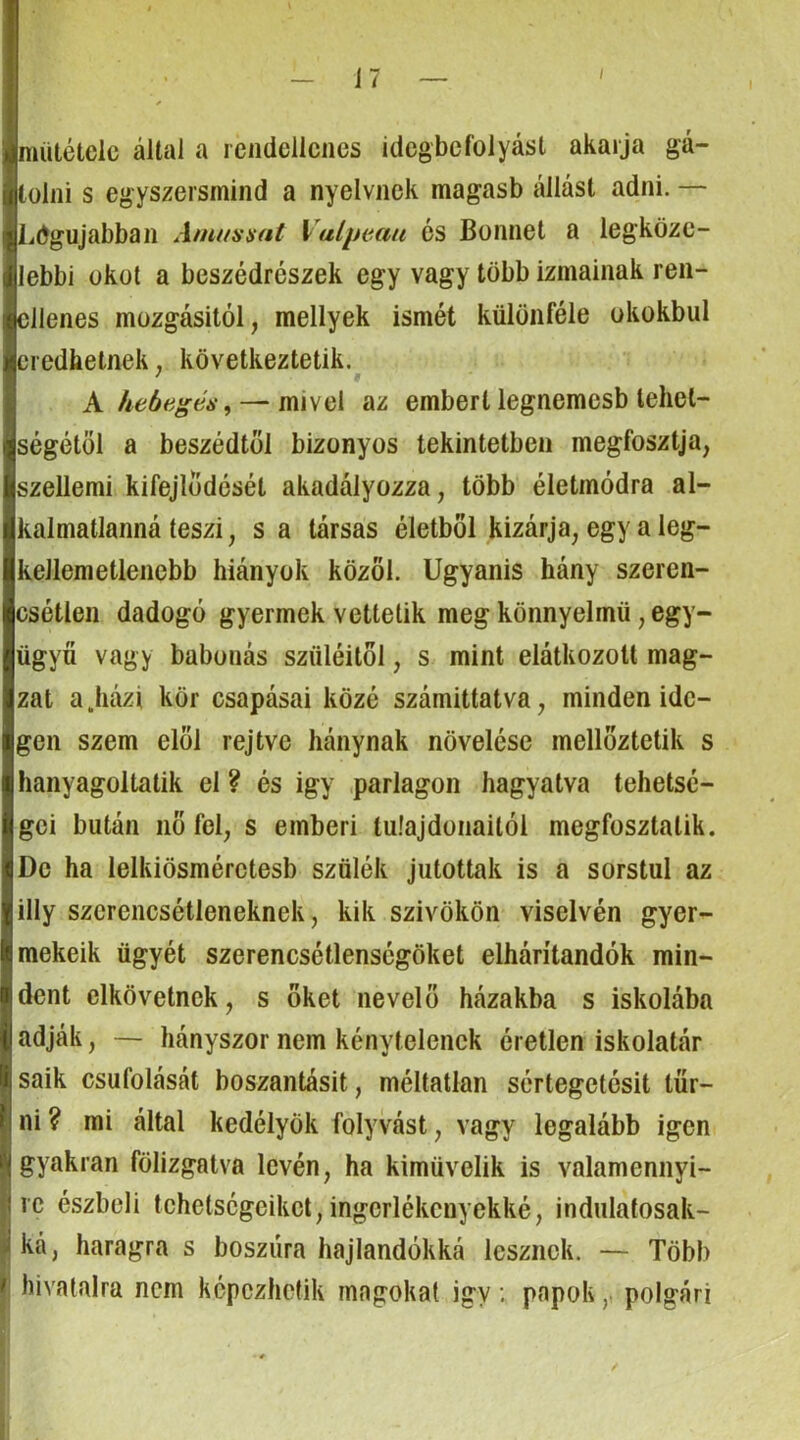 mütéteic által a rendellenes idegbefolyási akarja gá- tolni s egyszersmind a nyelvnek magasb állást adni. — Legújabban Amuníiat Vulpeaii és Bőimet a legköze- lebbi okot a beszédrészek egy vagy több izmainak reii- ellenes mozgásitól, mellyek ismét különféle okokbul eredhetnek, következtetik. A hebegés^ — mivel az embert legnemesb tehet- ségétől a beszédtől bizonyos tekintetben megfosztja, szellemi kifejlődését akadályozza, több életmódra al- kalmatlanná teszi, s a társas életből kizárja, egy a leg- kellemetlenebb hiányok közöl. Ugyanis hány szeren- csétlen dadogó gyermek vettetik meg könnyelmű, egy- ügyű vagy babonás szüléitől, s mint elátkozott mag- zat a.házi kör csapásai közé számíttatva, minden ide- gen szem elöl rejtve hánynak növelése mellöztetik s hanyagoltalik el ? és igy .parlagon hagyatva tehetsé- gei bután nő fel, s emberi tulajdonaitól megfosztalik. De ha lelkiösmérctesb szülék jutottak is a sorsiul az illy szerencsétleneknek, kik szivökön viselvén gyer- mekeik ügyét szerencsétlenségöket elhárítandók min- dent elkövetnek, s őket nevelő házakba s iskolába adják, — hányszor nem kénytelenek éretlen iskolatár saik csúfolását boszantásit, méltatlan sértegetésit tűr- ni? mi által kedélyök folyvást, vagy legalább igen gyakran fölizgatva lévén, ha kiművelik is valamennyi- re észbeli tehetségeiket, ingerlékenyekké, indulatosak- ká, haragra s bosziíra hajlandókká lesznek. — Több I hivatalra nem képezhetik magokat igy; papokpolgári