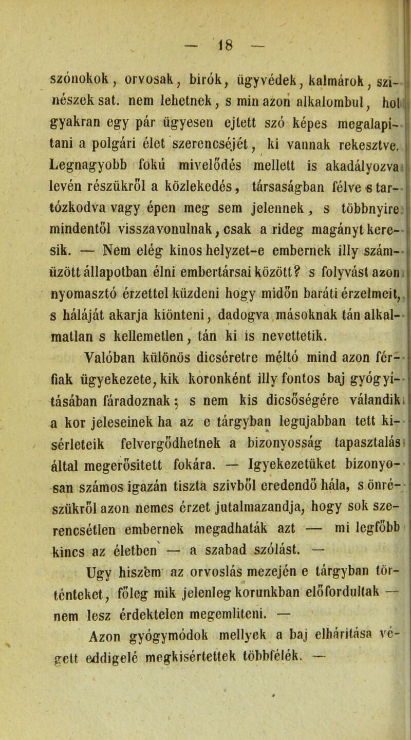 szónokok, orvosak, birók, ügyvédek, kalmárok, szí- nészek sat. nem lehetnek, s min azon alkalombul, holi gyakran egy pár ügyesen ejtett szó képes megalapí- tani a polgári élet szerencséjét, ki vannak rekesztve. Legnagyobb fokú mivelodés mellett is akadályozvaí lévén részükről a közlekedés, társaságban félve € tar-- tózkodva vagy épen meg sem jelennek, s többnyire mindentől visszavonulnak, csak a rideg magányt kere- sik. — Nem elég kinos helyzet-e embernek illy szám-- űzött állapotban élni embertársai között? s folyvást azon i nyomasztó érzettel küzdeni hogy midőn baráti érzelmeit,, s háláját akarja kiönteni, dadogva.másoknak tán alkal- matlan s kellemetlen, tán ki is nevettetik. Valóban különös dicséretre méltó mind azon fér-- fiák ügyekezete, kik koronként illy fontos baj gyógyí- tásában fáradoznak 5 s nem kis dicsőségére válandik^ a kor jeleseinek ha az e tárgyban legújabban tett kí- sérleteik felvergődhetnek a bizonyosság tapasztalása által megerősített fokára. — Igyekezetüket bizonyo- san számos igazán tiszta szívből eredendő hála, s önré- szükről azon nemes érzet jutalmazandja, hogy sok sze- rencsétlen embernek megadhaták azt — mi legfőbb kincs az életben — a szabad szólást. — Úgy hiszem' az orvoslás mezején e tárgyban tör- ténteket, főleg mik jelenleg korunkban előfordultak — nem lesz érdektelen megemlíteni. — Azon gyógymódok mellyek a baj elhárítása vé- gett eddigelé megkisértettek többfélék. —