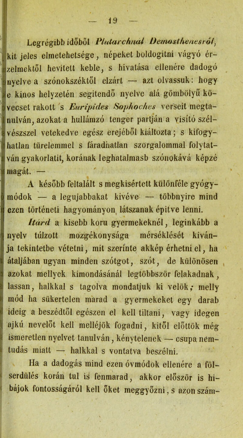i Legrégibb időből Plularch/tal üemosthenesrói, ■kit jeles elmetehetsége, népeket boldogitni vágyó ér- zelmektől bevitelt keble, s hivatása ellenére dadogó nyelve a szónokszéktöl elzárt — azt olvassuk: hogy e kínos helyzetén segítendő nyelve alá gömbölyű kö- vecset rakott 's Euripides Sop/ioc/ies verseit megta- nulván, azokat a hullámzó tenger partján a visító szél- vészszel vetekedve egész erejéből kiáltozta; s kifogy- hatlan türelemmel s fáradhatlan szorgalommal folytat- ván gyakorlatit, korának leghatalmasb szónokává képzé magát. — A később feltalált s megkísértett különféle gyógy- módok — a legujabbakat kivéve — többnyire mind ezen történeti hagyományon, látszanak építve lenni. Itárd a kisebb kom gyermekeknél, leginkább a nyelv túlzott mozgékonysága mérséklését kíván- ja tekintetbe vétetni, mit szerinte akkép érhetni el, ha átaljában ugyan minden szótgot, szót, de különösen azokat mellyck kimondásánál legtöbbször felakadnak, lassan, halkkal s tagolva mondatjuk ki velők,* melly mód ha sükertelen marad a gyermekeket egy darab ideig a beszédtől egészen el kell tiltani, vagy idegen ajkú nevelőt kell melléjök fogadni, kitől elöltök még ismeretlen nyelvet tanulván, kénytelenek — csupa nem- I tudás miatt — halkkal s vontatva beszélni. ! Ha a dadogás mind ezen óvmódok ellenére a föl- I serdülés korán túl is fenmarad, akkor először is hi- '< bájok fontosságáról kell őket meggyőzni, s azon szám-