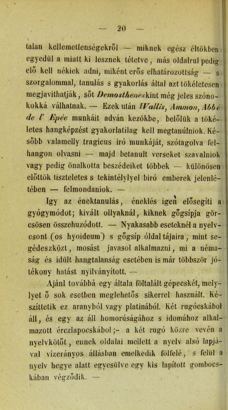 talan kellemetlenségekről — miknek egész éllökben egyedül a miatt ki lesznek tétetve, más oldalrul pedig elő kell nékiek adni, miként erős elhatározottság — s szorgalommal, tanulás s gyakorlás által azt tökéletesen megjavithatják, sőt Demostheneskmi még jeles szóno- kokká válhatnak. — Ezek után IVallis^ Ammon., Abbé de V Epéé munkáit adván kezökbe, belőlük a töké- letes hangképzést gyakorlatilag kell megtanüíniok. Ké- sőbb valamelly tragicus iró munkáját, szótagolva fel- hangon olvasni — majd betanult verseket szavalniok vagy pedig önalkotta beszédeiket többek — különösen előttök tiszteletes s tekintélyiyel biró emberek jelenlé- tében — felmondaniok. — így az énektanulás, éneklés igen elősegíti a gyógymódot; kivált ollyaknál, kiknek gögsípja gör- csösen összehuzódott. — Nyakasabb eseteknél a nyelv- csont fos hyoideum} s gőgsíp óldal tájaira, mint se- gédeszközt, mosást javasol alkalmazni, mi a néma- ság és idült hangtalanság esetében is már többször jó- tékony hatást nyilványított. — Ajánl továbbá egy általa föltalált gépecskét, mely- lyet ő sok esetben meglehetős sikerrel használt. Ké- szíttetik ez aranyból vagy platinából. Két rugócskábul áll, és egy az áll homorúságához s idomához alkal- mazott érczlapocskábüla két rugó közre vevén a nyelvkötőt, ennek oldalai mellett a nyelv alsó lapjá- val vízerányos állásban emelkedik fölfelé, s felül a nyelv hegye alatt egyesülve egy kis lapított gombocs- kában végződik. — I
