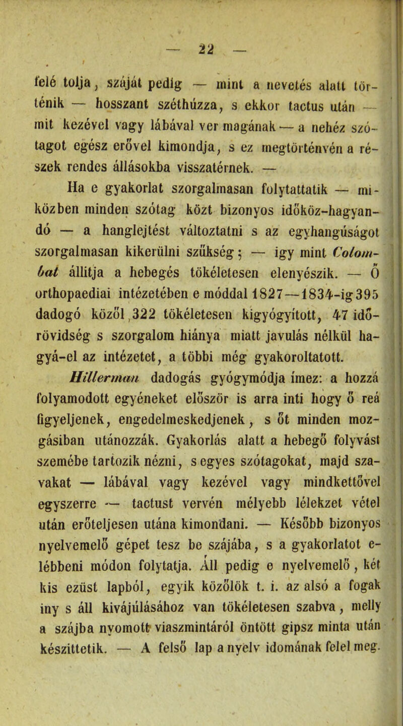 feló tolja, száját pedig — mint a nevetés alatt tör- ténik — bosszant széthúzza, s ekkor tactus után — mit kezével vagy lábával ver magának — a nehéz szó- tagot egész erővel kimondja, s ez megtörténvén a ré- szek rendes állásokba visszatérnek. — Ha e gyakorlat szorgalmasan folytattatik — mi- közben minden szótag közt bizonyos idököz-hagyan- dó — a hanglejtést változtatni s az egyhangúságot szorgalmasan kikerülni szükség; — igy mint Colom- \ hat állitja a hebegés tökéletesen elenyészik. — Ö j orlhopaediai intézetében e móddal 1827—1834‘-ig395 dadogó közöl,322 tökéletesen kigyógyított, 47 idő- ; rövidség s szorgalom hiánya miatt javulás nélkül ha- ; gyá-el az intézetet, a többi még gyakoroltatott. ^ Hillerman dadogás gyógymódja ímez: a hozzá folyamodott egyéneket először is arra inti hogy ő reá figyeljenek, engedelmeskedjenek, s öt minden moz- gásiban utánozzák. Gyakorlás alatt a hebegő folyvást szemébe tartozik nézni, s egyes szótagokat, majd sza- vakat — lábával vagy kezével vagy mindkettővel egyszerre — tactust vervén mélyebb lélekzet vétel után erőteljesen utána kimondani. — Később bizonyos nyelvemelő gépet tesz be szájába, s a gyakorlatot e- lébbeni módon folytatja. All pedig e nyelvemelö, két kis ezüst lapból, egyik közölök t. i. az alsó a fogak Íny s áll kivájúlásához van tökéletesen szabva, melly a szájba nyomottr viaszmintáról öntött gipsz minta után Készittetik. — A felső lap a nyelv idomának felel meg.
