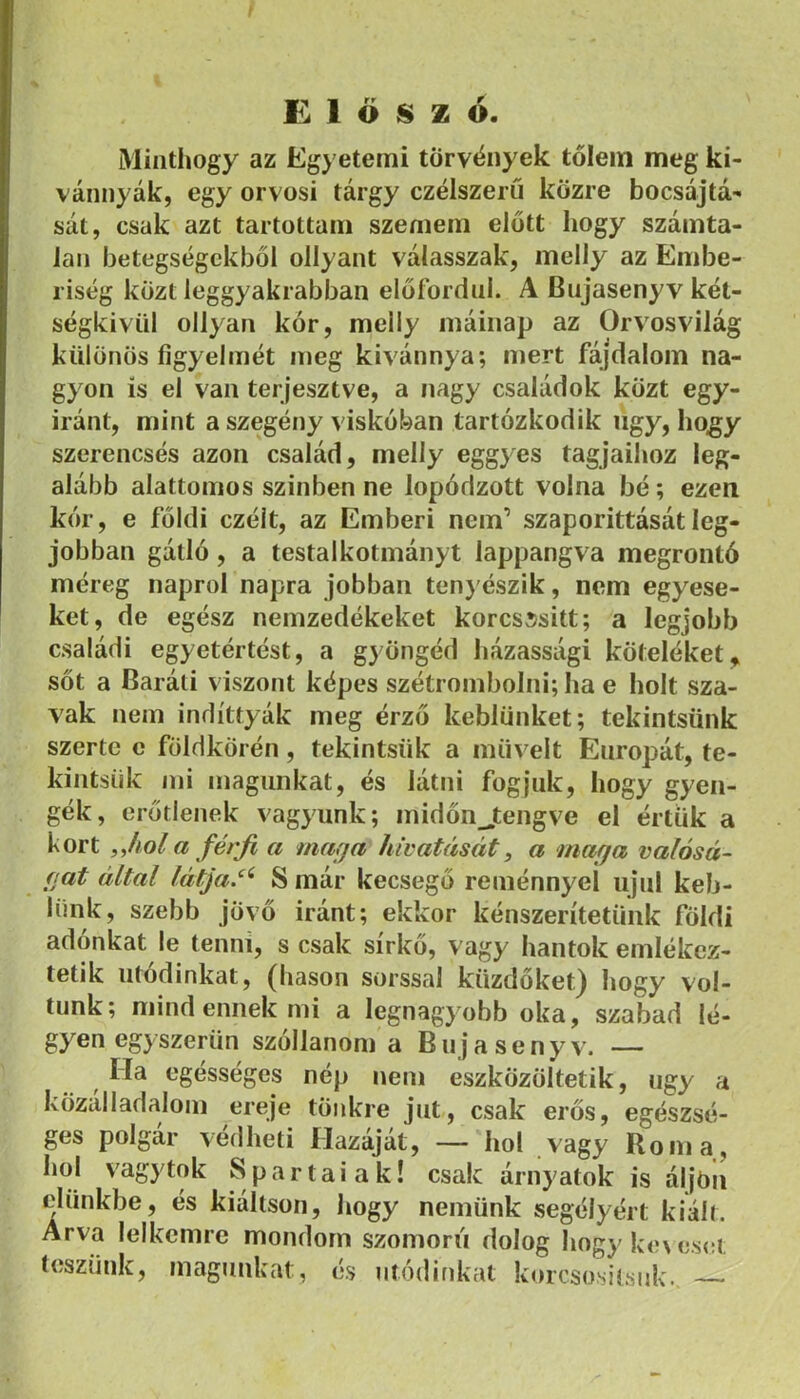 Előszó. Miiitliogy az Egyetemi törv<ínyek tőlem meg ki- vánnyák, egy orvosi tárgy czélszeru közre bocsájtá- sát, csak azt tartottam szemem előtt hogy számta- lan betegségekből ollyant válasszak, melly az Embe- riség közt leggyakrabban előfordul. A Bujasenyv két- ségkívül ollyaFi kór, melly máiiiap az Orvosvilág különös figyelmét meg kivánnya; mert fájdalom na- gyon is el van terjesztve, a nagy családok közt egy- iránt, mint a szegény viskóban tartózkodik iigy, hogy szerencsés azon család, melly eggyes tagjaihoz leg- alább alattomos sziliben ne lopódzott volna bé; ezen kór, e földi czélt, az Emberi nem’ szaporittásátleg- jobban gátló, a testalkotmányt lappangva megrontó méreg napról napra jobban tenyészik, nem egyese- ket, de egész nemzedékeket korcsí/sitt; a legjobb családi egyetértést, a gyöngéd házassági köteléket,, sőt a Baráti viszont képes szétrombolni; ha e holt sza- vak nem indíttyák meg érző keblünket; tekintsünk szerte c földkörén, tekintsük a müveit Európát, te- kintsük mi magunkat, és látni fogjuk, hogy gyen- gék, erőtlenek vagyunk; midőnjtengve el értük a kort iJiol a férji a marja hivatását, a maga valósá- gat által látja.‘^ S már kecsegő reménnyel ujul keb- lünk, szebb jövő iránt; ekkor kénszerítetünk földi adónkat le tenni, s csak sírkő, vagy hantok emlékez- tetik utódinkat, (hason sorssal küzdőket) hogy vol- tunk; mind ennek mi a legnagyobb oka, szabad lé- gyen egyszerűn szóllanom a Bujasenyv. — Ha egésséges nép nem eszközöltetik, úgy a közálladalom ereje tönkre jut, csak erős, egészsé- ges polgár védheti Hazáját, — hol vagy Roma, hol vagytok Spártaiak! csak árnyatok is áljóii elünkbe, és kiáltson, hogy nemünk segélyért kiált. Árva lelkemre mondom szomorú dolog hogy ke\eset teszünk, magunkat, és módinkat korcsositsuk.,