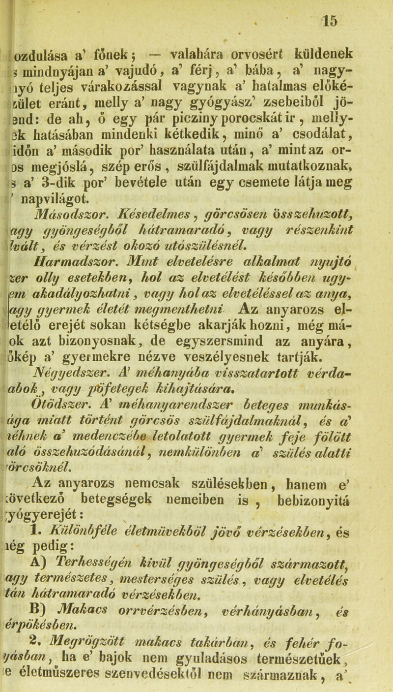 1 15 íozdulása a’ fóuek; — valahára orvosért küldenek 3 mindnyájan a’ vajúdó, a’ férj, a** bába, a’ nagy- lyó teljes várakozással vágynak a’ hatalmas előké- 6ület eránt, melly a’ nagy gyógyász’ zsebeiből jö- 3nd: de ah, ö egy pár picziny porocskátir, melíy- 3k hatásában mindenki kétkedik, minő a’ csodálat, időn a’ második por’ használata után, a’ mint az or- os megjóslá, szép erős , szülfájdalmak mutatkoznak, 3 a’ 3-dik por’ bevétele után egy csemete látja meg ’ napvilágot. Másodszor. Késedelmes^ görcsösen iSsszeJmzott, agy gyöngeségböl hátramaradó, vagy részenkint hált, és vérzést okozó utószülésnéL Harmadszor. Mint elvetelésre alkalmat nyújtó ^ x,er olly esetekben ^ hol az elvetélést későbben ugy~ sm akadályozhatni, vagy hol az elvetéléssel az anya, ' életét megmenthetni Az anyarozs el- etélö erejét sokan kétségbe akarják hozni, még má- ok azt bizonyosnak, de egyszersmind az anyára, őkép a’ gyermekre nézve veszélyesnek tartják. Négyedszer. A' méhanyába visszatartott vérda~ abok f vagy pöfetegek kihajtétsára. Ötödszer. A^ méhanyarendszer beteges munkás- ága miatt történt görcsös szülfájdalmaknál, és léknek a’ medenczébe letolatott gyermek feje fölött aló összehúzódásánál^ nemkülönben a' szülés alatti ’örcsöknél. Az anyarozs nemcsak szülésekben, hanem e’ mvetkezö betegségek nemeiben is , bebizonyitá Tőgyerejét: 1. Különbféle életművekből jövő vérzésekben^ és lég pedig: A) Terhességén kivid gyöngeségböl széirmazott^ ^yy természetes, mesterséges szülés, vagy elvetélés tán hátramaradó vérzésekben. B) Makacs orrvérzésben, vérhányásban, és érpökésben. 2, Megrögzött makacs takárban, és fehér fo- gásban ^ hsi e’ bajok nem gyuladásos természetűek, e életmuszeres szenvedésektől nem származnak, a’