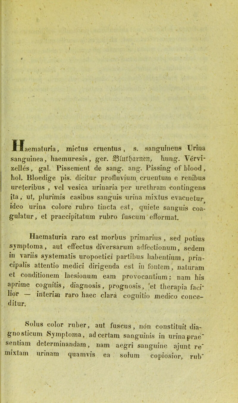 N Haematuria, mictus cruentus, s. sanguineus Urina sanguinea, haemuresis, ger. ®(utl^arnen, hung. Vervi- zelles, gal. Pissement de sang. ang. Pissing of blood, hol. Bloedige pis. dicitur profluvium, cruentum e renibus ureteribus , vel vesica urinaria per urethram «ontingens ita, ut, plurimis casibus sanguis urina mixtus evacuetur ideo 'urina colore rubro tincta est, quiete sanguis coa- gulatur, et praecipitatum rubro fuscum' efforraat. Haematuria raro est morbus primarius, sed potius symptoma, aut effectus diversarum adfectionum, sedem in variis systematis uropoetici partibus habentium, prin- cipalis attentio medici dirigenda est in fontem, naturam et conditionem laesionum eam provocantium; nam his aprune cognitis, diagnosis, prognosis, 'et therapia faci- lior — interiai raro haec clara cognitio medico conce- ditur. I ^ Solus color ruber, aut fuscus,'non constituit dia- gnosticum Symptoma, ad certam sanguinis in urina prae' sentiam determinandam, nam aegri sanguine ajunt re” mixtam urinam quamvis ea solum copiosior, nib'