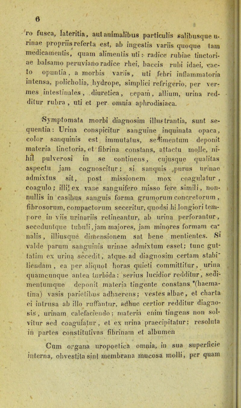 ro fusca, lateritia, autaiiimalibus particulis salibusque u- ! rinae propriis referta est, ab ing-estis variis quoque tam j medicamentis, quam alimentis utiradice rubiae tinctori- | ae balsamo peruviaiio radice rhei, baccis rubi idaei, -cac- | to opunlia, a morbis variis, uti febri inflammatoria j intensa, policholia, hydrope, simplici refrigerio, per ver- ^ mes intestinales, .diuretica, ceparn, allium, urina red- • j ditur rubra , uti et per omnia aplirodisiaca. | • Symptomata morbi diagnosim illustrantia, sunt se- quentia : Urina conspicitur sanguine inquinata opaca, color sanquinis est immutatus, sedimentum deponit materia tinctoria, et fibrina constans, attactu molle, ni- hil pulverosi in se continens, cujusque qualitas aspectu jam cognoscitur; si sanquis ,purus urinae admixtus sit, poSt missionem mox coagulatur , ' I _ coagulo; illi,! ex vase sanguifero misso fere simili, non- i nullis in casibus sanguis forma grumorum concretorum , fibrosorum, compactorum seceritur, quodsi lii longiori tem- pore in viis urinariis retineantur, ab urina perforantur, seceduntque tubuli,jam majores, jam minores formam ca' ■ naiis, illiusque dimensionem sat bene mentientes. S* valde parum sanguinis urinae admixtum esset; tunc gul- talim ex urina secedit, atque-ad diagnosim certam stabi* liendam , ea per aliquot horas quieti committitur, ^ urina < quamcunque antea turbida: serius lucidior redditur, sedi- ; mentumque deponit materia tingente constans *(haema- tina) vasis parietibus adhaerens; vestes albae, et charta ei intrusa ab illo ruffantur, adhuc certior redditur diagno- sis, urinam calefaciendo; materia enim tingens non sol- vitur sed coagulatur, et ex urina praecipitatur; resoluta ili partes constitutivas fibrinam et albumen Cum organa uropoetica omnia, in sua superficie / interna, obvestitasint membrana mucosa molli, per quam ;