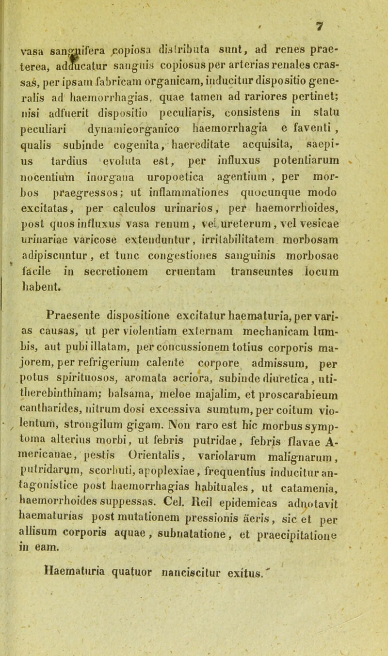 vasa san^^ifera ^jopiosa disiribula sunt, ad renes prae- terea, adoiicatur satjg-iiis copiosus per arterias renales cras- sas, per ipsam fabricam organicam, inducitur dispositio gene- ralis ad haemorrhagias, quae tamen ad rariores pertinet; nisi adfuerit dispositio peculiaris, consistens in statu peculiari djna:m’eorganico haemorrhagia e faventi , qualis subinde cogenita, haereditate acquisita, saepi- us tardius evoluta est, per influxus potentiarum nocentium iuorgaiia uropoetica agentium , per mor- bos praegressos; ut inflammationes quocunque modo excitatas, per calculos urinarios, per haemorrhoides, post quos influxus vasa renum, vel ureterum, vel vesicae urinariae varicose extenduntur, irritabilitatem morbosam adipiscuntur, et tuiic congestiones sanguinis morbosae facile in secretionem cruentam transeuntes locum habent. Praesente dispositione excitatur haematuria, pervari- as causas, ut per violentiam externam mechanicam lum- bis, aut pubi illatam, per concussionem totius corporis ma- jorem, per refrigerium calente corpore admissum, per potus spirituosos, aromata acriora, subinde diuretica, uti- therebinthinani; balsama, nieloe inajalim, et proscarabieura cantharides, nitrum dosi excessiva sumtum, per coitum vio- lentum, strongilum gigarn. Non raro est hic morbus symp- toma alterius morbi, ut febris putridae, febris flavae A- mericanae, pestis Orientalis, variolarum malignarum, putridarum, scorhuti, apoplexiae, frequentius inducituran- tagonistice post haemorrhagias habituales, ut catamenia, haemorrhoides suppessas. Cei. lleil epidemicas adqotavit haematurias post mutationem pressionis aeris, sic et per allisum corporis aquae, subnatatione, et praecipitatione in eam. Haematuria quatuor nanciscitur exitus.^