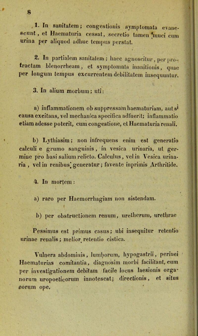 ,1. In sanitatem; congestionis symptomata evane- sciint, et Haematuria cessat, secretio tamen |muci cum urina per aliquod adhuc tempus perstat. 2. In partialem sanitatem ; haec agnoscitur, per {)i-o- tractam hlenorrheam, et symptomata inanitionis, quae per longum tempus excurrentem debilitatem insequuntur. 3. In alium morbum; uti: a) inflammationem oh suppressam haematuriam, auts* causa excitans, vel mechanica specifica adfuerit; inflammatio etiam adesse poterit, cum congestione, et Haematuria renali. b) Lythiasira; non infrequens enim est generatio calculi e grumo sanguinis, in vesica urinaria, ut ger- mine pro basi salium relicto. Calculus, vel in Vesica urina- ria , vel in renibus] generatur; favente inprimis Arthritide. 4. In morfem : < a) raro per Haemorrhagiam non sistendam. ( h) per obstructionem renum, uretherum, urethrae Ppssimus est primus casus; ubi insequitur retentio urinae renalis; melior retentio cistica. Vulnera abdominis, lumborum, hypogastrii, perinei Haematiirias comitantia, diagnosim morbi facilitant, cum per investigationem debitam facile locus laesionis orga- norum uropoeticorum innotescat; directionis, et situs eorum ope, . •
