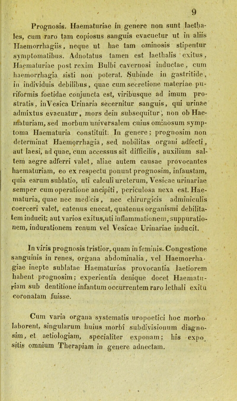 Prognosis. Haematuriae in genere non sunt laetl,ia- les, cum raro tam copiosus sanguis evacuetur ut in aliis ITaemorrhagiis, neque ut liae tam ominosis stipentur symptomatibus. Adnotatus tamen est laetlialis exitus, Haematuriae post rexim Bulbi cavernosi inductae, cum haemorrhagia sisti non poterat. Subinde in gastritide, in individuis debilibus, quae cum secretione materiae pu- riformis foetidae conjuncta est, viribusque ad imum pro- stratis, inVesica Urinaria secernitur sanguis, qui urinae admixtus evacuatur, mors dein subsequitur', non ob Hae- iriaturiam, sed morbum universalem cuius ominosum symp- toma Haematuria constituit; In genere; prognosim non determinat Haemprrliagia, sed. nobilitas organi adfecti, aut laesi, ad quae, cum accessus sit difficilis, auxilium sal- tem aegre adferri valet, aliae autem causae provocantes haematuriam, eo ex respectu ponunt prognosim, infaustam, quia earum sublatio, uti calculi ureterum. Vesicae urinariae semper cum operatione ancipiti, periculosa nexa est. Hae- maturia, quae nec medicis, nec chirurgicis adminiculis coerceri valet, eatenus enecat, quatenus organismi debilita- tem inducit; aut varios exitus,uti inflammationem, suppuratio- nem, indurationem renum vel Vesicae Urinariae inducit. In viris prognosis tristior,quam in feminis. Congestione sanguinis in renes, organa abdominalia, vel Haemorrha* giae inepte sublatae Haematurias provocantia laetiorem habent prognosim; experientia denique docet Haematu- riam sub dentitione infantum occurrentem raro lethali exilu coronatam fuisse. \ Cum varia organa systematis uropoetici hoc morbo laborent, singularum huius morbi subdivisionum diagno- sim, et aetiologiam, specialiter exponam; his expo^ sitis omnium Therapiam in genere adnectam.