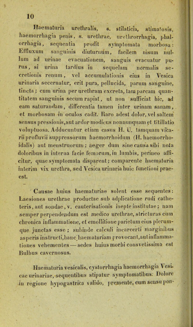 Haematuria urethralis, s. stilaticia, slimatusis, liaeinorrhag-ia peuls, s. urethrae, urelhrorrhagia, phal- orrhag-ia, sequentia prodit symptomata morbosa: Efnuxum sanguinis diuturnum, facilem nisum nul- lum ad urinae evacuationem, sanguis evacuatur pu- rus, si urina tardius in sequelam normalis se- cretionis renum, vel accumulationis eius in Vesica urinaria secernatur, erit pura, pellucida, parum sanguine, tincta; cum urina per urethram excreta, tam parcam quan- titatem sanguinis secum rapiat, ut non sufficiat hic, ad eam saturandam, differentia tamen inter urinam sanam, et morbosam in oculos cadit. Raro adest dolor, vel saltem' sensus pressionis,aut ardor modicus nonnnnquam et titillatio voluptuosa. Adducuntur etiam casus H. U. tamquam vPea- riiprolluvii suppressorum haemorrhoidum (H. haemorrho- idalis) aut menstruorum; aeger dum sine causa sibi nola doloribus in interna facie femorum, in lumbis, perineo affi- ^citur, quae symptomata disparent; comparente haematuria interim vix urethra, sed Vesica urinaria huic functioni prae- est. Causae huius haematuriae solent esse sequentes: Laesiones urethrae productae sub adplicatione rudi cathe- teris, aut sondae, v. cauterisationis inepte institutae; nam semper perpendejidum est medico urethrae, stricturas cum chronica inflammatione, et emollitione parietum eius plerum- que junctas esse ; subinde calculi incarcerti marginibus asperis instructi,hanc haematuriam provocant,aut inflamma- tiones vehementes — sedes huius morbi consvetissima est Rulbus cavernosus. Haematuria vesicalis, cystorrhagia haemorrhagia \esi- cae urinariae,'sequentibus stipatur symptomatibus; Dolore in regione hypogastrica talido, pretnente, cum sensu pon-