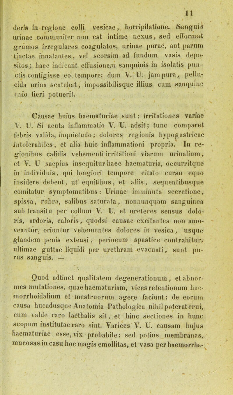 urinae conunuriiter non est intime nexus, sed ellornwit grumos irregulares coagulatos, urinae purae, aut parum linctae innatantes, vel seorsim ad fundum vasis depo- sitos; haec indicant effusionein sanquinis in isolatis pun- ctis contigisse eo tempore; dum V. U. jam pura, pellu- cida urina scatebat, impossibilisque illius cum sanquine r.nio fieri potuerit. t ' ■ ' Causae huius haematuriae sunt: irritationes variae V. U. Si acuta innaimnalio V. U. adsit; tunc comparet febris valida, inquietuilo; dolores regionis hypogastricae Jnlolerabiles, et alia huic inflammationi propria. In re- gionibus calidis vehementi Irritationi viarum urinalium , et V. U saepius insequitur haec haematuria, occurritque in individuis, qui longiori tempore citato cursu equo insidere debent, ut equitibus, et aliis, sequeutibusque comitatur symptomatibus: Urinae imminuta secretione, spissa, rubra, salibus saturata, nonnunquam sanguinea sub transitu per collum V. U. et ureteres sensus dolo- ris, ardoris, caloris, quodsi causae excitantes non amo- veantur, oriuntur vehementes dolores in vesica, usque glandem penis extensi, perineum spastice contrahitur, ultimae guttae liquidi per urethram evacuati, sunt pu- rus sanguis. — Quod adtinet qualitatem degenerationum, et abnor- mes mutationes, quae haematuriam, vices retentionum hae- morrhoidalium et mestruorum ag^re faciunt; de eorum causa hucadusqiie Anatomia Pathologica nihil poterat erui, cum valde raro laetbalis sit, et hinc sectiones in hunc scopum institutae raro sint. Varices V. U. causam hujus haematuriae esse, vix probabile; sed potius membranas, mucosas in casu hoc magis emollitas, et vasa perhaemorrha- '