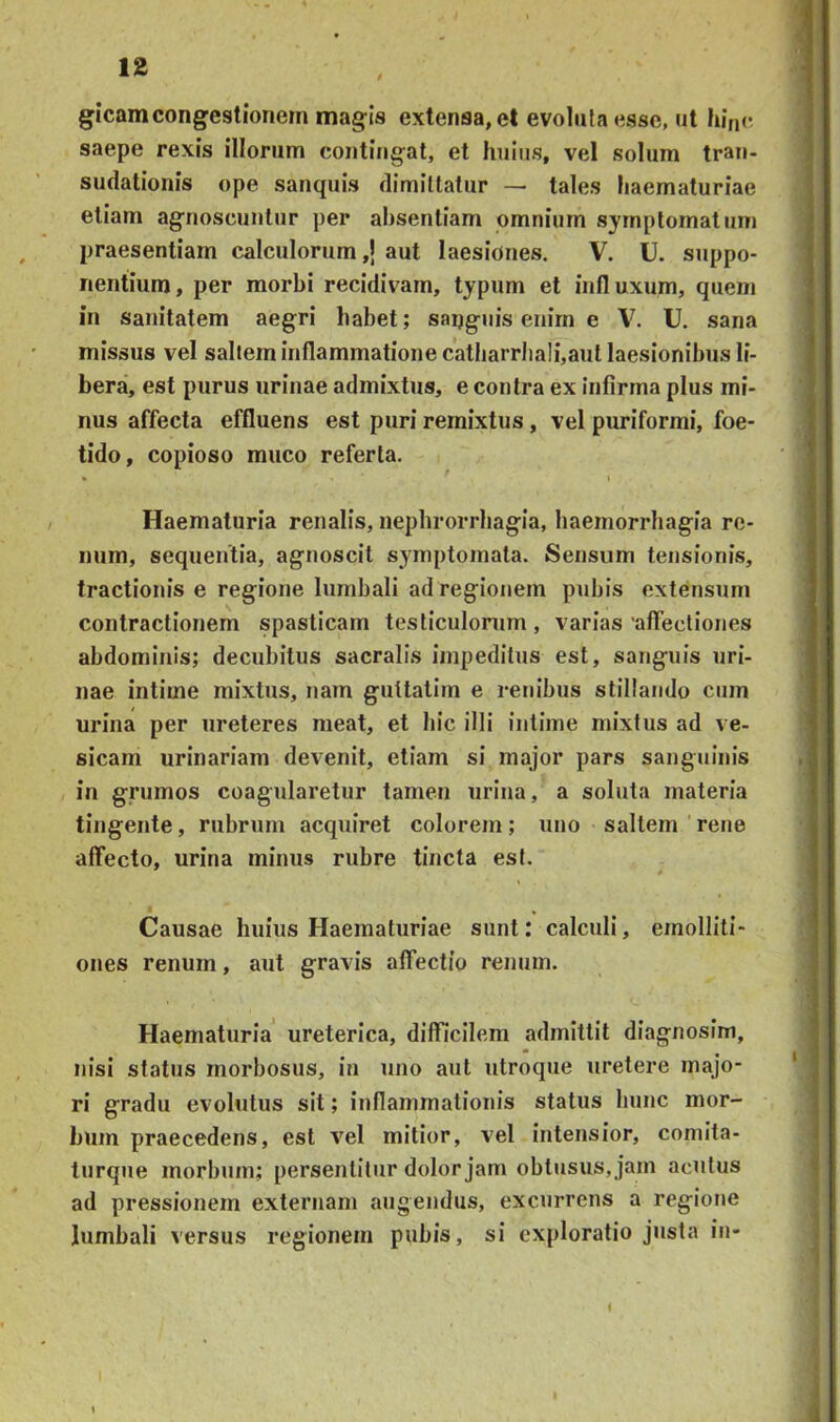 gicamcongestionem magis extensa, et evoluta esse, ut hinc saepe rexis illorum contingat, et huius, vel solum tran- sudationis ope sanquis dimittatur — tales haematuriae etiam agnoscuntur per absentiam omnium symptomatum praesentiam calculorum,! aut laesiones. V. U. suppo- nentium, per morbi recidivam, typum et intluxum, quem in sanitatem aegri habet; saijguis enim e V. U. sana missus vel saltem inflammatione catharrhali,aut laesionibus li- bera, est purus urinae admixtus, e contra ex infirma plus mi- nus affecta effluens est puri remixtus, vel puriformi, foe- tido, copioso muco referta. Haematuria renalis, nephrorrhagia, haemorrhagia re- num, sequentia, agnoscit symptomata. Sensum tensionis, tractionis e regione lumbali ad regionem pubis extensum contractionem spasticam testiculorum, varias affectiones abdominis; decubitus sacralis impeditus est, sanguis uri- nae intime mixtus, nam gultatim e renibus stillando cum urina per ureteres meat, et hic illi intime mixtus ad ve- sicam urinariam devenit, etiam si major pars sanguinis in grumos coagularetur tamen urina, a soluta materia tingente, rubrum acquiret colorem; uno saltem rene aflfecto, urina minus rubre tincta est. Causae huius Haematuriae sunt: calculi, emolliti- ones renum, aut gravis alTectio renum. Haematuria ureterica, difficilem admittit diagnosim, nisi status morbosus, in uno aut utroque uretere majo- ri gradu evolutus sit; inflammationis status hunc mor- bum praecedens, est vel mitior, vel intensior, comita- turque morbum; persentitur dolor jam obtusus, jam acutus ad pressionem externam augendus, excurrens a regione lumbali versus regionem pubis, si exploratio justa in- 1