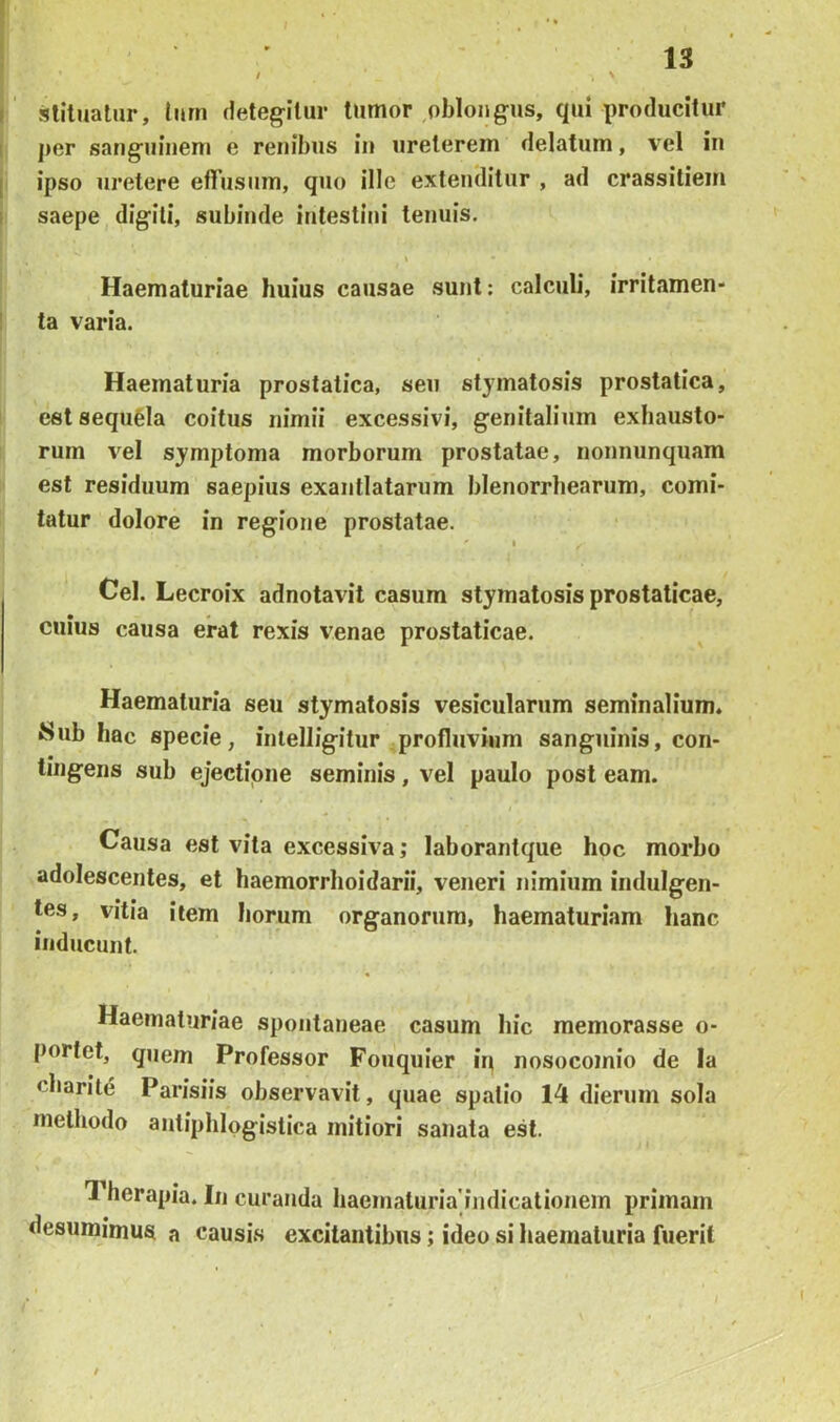 I stilualur, turn deteg-itur tumor ,oblongus, qui producitur I per sanguinem e renibus in ureterem delatum, vel in j ipso uretere efiusum, quo ille extenditur , ad crassitiem I saepe digili, subinde intestini tenuis. Haematuriae huius causae sunt: calculi, irrilamen- I ta varia. Haematuria prostatica, seu stymatosis prostatica, est sequfela coitus nimii excessivi, genitalium exhausto- rum vel symptoma morborum prostatae, nonnunquam est residuum saepius exantlatarum blenorrbearum, comi- tatur dolore in regione prostatae. I Cei. Lecroix adnotavit casum stymatosis prostaticae, cuius causa erat rexis venae prostaticae. Haematuria seu stymatosis vesicularum seminalium. Sub hac specie, inlelligitur profluvium sanguinis, con- tingens sub ejectipne seminis, vel paulo post eam. Causa est vita excessiva; laborantque hoc morbo adolescentes, et haemorrhoidarii, veneri nimium indulgen- tes, vitia item horum organorum, haematuriam lianc inducunt. Haematuriae spontaneae casum hic memorasse o- portct, quem Professor Foiiquier in nosocomio de Ia charite Parisiis observavit, quae spatio 14 dierum sola methodo antiphlpgistica mitiori sanata est. Therapia. In curanda liaematuria indicationem primam desumimus a causis excitantibus; ideo si haematuria fuerit /