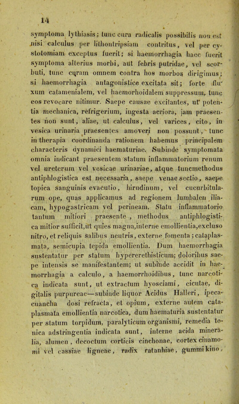 sjmplonia lylhiasis; tunc cura radicalis possibilis uou est nisi calculus per lillioulripsiam contritus, vel per cy- stotoiniam exceptus fuerit; si haemorrhagia haec fuerit symptoma alterius morhi, aitt febris putridae, vel scor- huti, tunc curam omnem contra hos morbos dirigimus; si haemorrhagia autagonistice excitata sit; forte flu xum catamenialem, vel haemorhoidalem suppressum, tunc eos revocare nitimur. Saepe causae excitantes, uf ppten* tia mechanica, refrigerium, ingesta acriora, jam praesen- tes hon sunt, aliae, ut calculus, vel varices, cito, in vesica urinaria ^praesentes amoveri non possunt, 'tunc in therapia coordinanda rationem habemus principalem characteris dynamici haematuriae. Subinde symptomata omnia indicant praesentem statum inflammatorium renum vel ureterum vel vesicae urinariae, atque tuncmethodus antiphlogistica est necessaria, saepe venae sectio, saepe topica sanguinis evacutio, hirudinum, vel cucurbitula- rum ope, quas applicamus ad regionem lumhalen ilia- cam, hypogastricam vel perineani. Statu inflammatorio tantum mitiori praesente , methodus antiphlogisti- ca mitior sufficitjUt quies magna,interne emollientia,excluso nitro, et reliquis salibus neutris, externe fomenta ; cataplas- mata, semicupia tepida emollientia. Dum haemorrhagia sustentatur per statum hypererethisticum; doloribus sae- pe intensis se manifestantem; ut suhhide accidit in hae- morrhagia a calculo, a haemorrhoidibus, tunc narcoti- ca indicata sunt, ut extractum hyosciami, cicutae, di- gitalis purpureae—subinde liquor Acidus Halleri, ipeca- cuancha dosi refracta, et opium, externe autem cata- plasmata emollientia narcotica, dum haematuria sustentatur per statum torpidum, paralyticum organismi, remedia to- nica adstringentia indicata sunt, interne acida minera- lia, alumen , decoctum corticis cinchonae, cortex cinamo- mi vel cassiae ligneae, radix ratanhiae, gummikino.