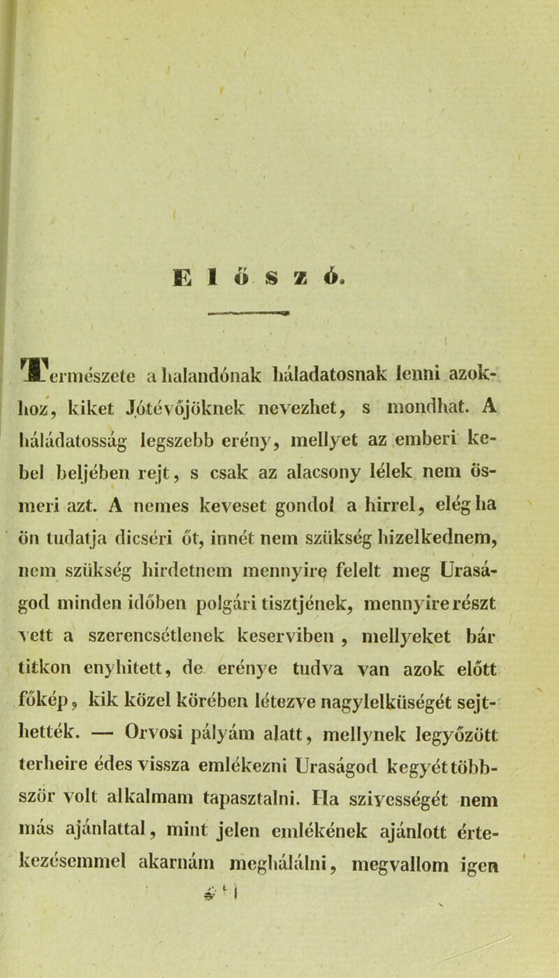 t , l Előszó. T'ermészetc a halandónak liáladatosnak lenni azok- hoz, kiket Jótévőjöknek nevezhet, s mondhat. A háládatosság legszebb erény, mellyet az .emberi ke- bel beljében rejt, s csak az alacsony lélek nem ös- meri azt. A nemes keveset gondol a hirrel, elég ha ön Hidalja dicséri őt, innét nem szükség hizelkednem, I nem szükség hirdetnem mennyire felelt meg Urasá- god minden időben polgári tisztjének, mennyire részt vett a szerencsétlenek keserviben , mellyeket bár titkon enyhitett, de erénye tudva van azok előtt főkép, kik közel körében létezve nagylelkűségét sejt-' kelték. — Orvosi pályám alatt, mell^mek legyőzött terheire édes vissza emlékezni Uraságod kegyét több- ször volt alkalmam tapasztalni. Ha szívességét nem más ajánlattal, mint jelen emlékének ajánlott érte- kezésemmel akarnám meghálálni, megvallom igen