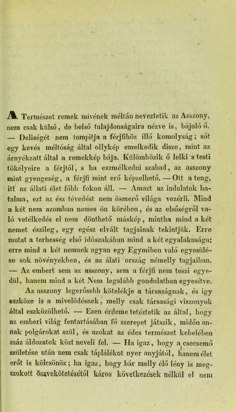 JlL Természet remek mivének méltán neveztetik az Asszony, nem csak külső, de belső tulajdonságaira nézve is, bájoló ő. — Deliségét nem tompitja a férjfihöz illő komolyság; sőt egy kevés méltóság által ollykép emelkedik disze, mint az árnyékzatt által a remekkép bája. Külömbözik ő lelki s testi tökélyeire a férjtől, s ha eszmélkedni szabad, az asszony mint gyengeség, a férjíi mint erő képzelhető.—Ott a teng, itt az állati élet főbb fokon áll. — Amazt az indulatok ha- talma, ezt az ész tévedést nem ösmerő világa vezérli. Mind a két nem azomban nemes ön körében, és az elsőségről va- ló vetélkedés el nem dönthető máskép, mintha mind a két nemet észileg, egy egész elvált tagjainak tekintjük. Erre mutat a terhesség első időszakában mind a két egyalakusága; erre mind a két nemnek ugyan egy Egymiben való egyesülé- se sok növényekben, és az álati ország némelly tagjaiban. — Az embert sem az asszony, sem a férjli nem teszi egye- dül, hanem mind a két Nem legalább gondolatban egyesítve. Az asszony legerősebb kötelókje a társaságnak, és igy eszköze is a mivelödésnek, melly csak társasági viszonyok által eszközölhető. — Ezen érdeme tetéztetik az által, hogy az emberi világ fentartásában fő szerepet játszik, midőn an- liak polgárokat szül, és azokat az édes természet kebelében száz áldozatok közt neveli fel. — Ha igaz, hogy a csecsemő születése után nem csak táplálékot nyer anyjától, hanem élet erőt is kölcsönöz; ha igaz, hogy bár melly élő lény is meg- szokott ösívekötetésétől káros következések nélkül el nem