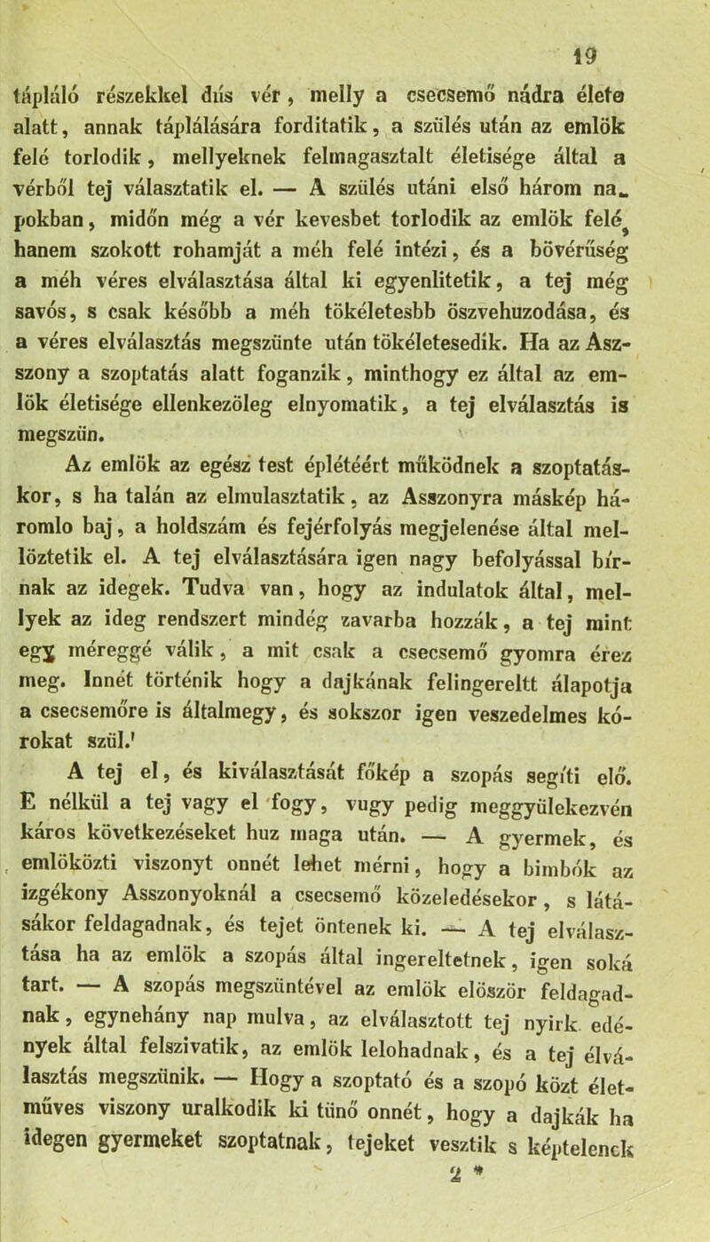 tápláló részekkel dús vér , melly a csecsemő nádra élete alatt, annak táplálására forditatik, a szülés után az emlők felé torlódik, mellyeknek felinagasztalt életisége által a vérből tej választatik el. — A szülés utáni első három na^ pókban, midőn még a vér kevesbet torlódik az emlők felé^ hanem szokott rohamját a méh felé intézi, és a bővérűség a méh véres elválasztása által ki egyenlitetik, a tej még sávos, s csak később a méh tökéletesbb őszvehuzodása, és a véres elválasztás megszűnte után tökéletesedik. Ha az Asz- szony a szoptatás alatt foganzik, minthogy ez által az em- lők életisége ellenkezőleg elnyomatik, a tej elválasztás is megszün. Az emlők az egész test éplétéért műkődnek a szoptatás- kor, s ha talán az elmulasztatik, az Asszonyra máskép há- romlo baj, a holdszám és fejérfolyás megjelenése által mel- lőztetik el. A tej elválasztására igen nagy befolyással bír- nak az idegek. Tudva van, hogy az indulatok által, mel- lyek az ideg rendszert mindég zavarba hozzák, a tej mint egj méreggé válik, a mit csak a csecsemő gyomra érez meg. Innét történik hogy a dajkának felingereltt álapotja a csecsemőre is általmegy, és sokszor igen veszedelmes kó- rokat szül.' A tej el, és kiválasztását főkép a szopás segíti elő. E nélkül a tej vagy el'fogy, vugy pedig meggyülekezvén káros következéseket húz maga után. — A gyermek, és . emlöközti viszonyt onnét leliet mérni, hogy a bimbók az izgékony Asszonyoknál a csecsemő közeledésekor, s látá- sékor feldagadnak, és tejet öntenek ki. A tej elválasz- tása ha az emlők a szopás által ingereltetnek, igen soká tart. — A szopás megszűntével az emlők először feldagad- nak , egynéhány nap múlva, az elválasztott tej nyirk edé- nyek által felszivatik, az emlők lelohadnak, és a tej élvá- lasztas megszűnik. Hogy a szoptató és a szopó közt élet- műves viszony uralkodik ki tűnő onnét, hogy a dajkák ha idegen gyermeket szoptatnak, tejeket vesztik s képtelenek 2 *