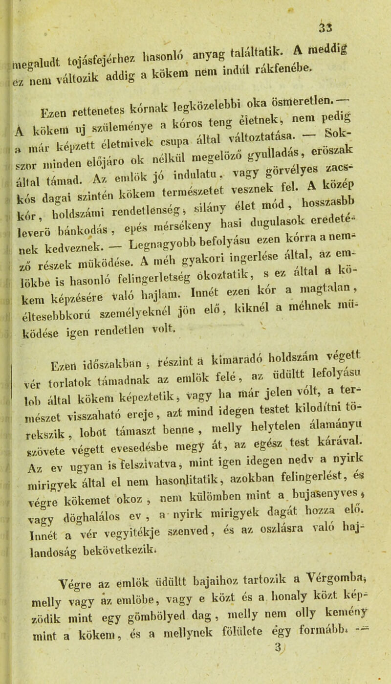 Inat tovísfeiérhez hasonló anyag találtaük. A meddig n.n. ina.U rákfenébe. r.en — k^nnk ^ :t «:s. HhI. eá—n. - Sok- : r i által támad. A/ emlők 30 indulata. & L '«= a^crai szintén kökem természetet vesznek fel. A koz p ! kár hoUs/.á>ni rendetlenség i eilány élet mád, hossrnsbb everö b nkndás , epés mérsékeny hasi dugulások eredete- „ek kedvednek. - Legnagyobb befolyású esen kmp a nem- ; rf réssek működése. A méh gyekor, .uprlese elta , az em^ , lökbe is hasonló felingerletség , kém képzésére való hajlam. Innét ezen kor a magtalan, 1 Lesebbkorá személyeknél jön elő, kiknél a mehnek mn- ködése igen rendetlen volt. E/en időszakban , részint i kimaradó holdsza... végett vér toriatok támadnak az emlők felé, az ndnltt lefolyású lob állal kökén, képeztetlk, vagy ha mészet visszaható ereje, azt mind idegen testet k.lod.tn. rekszik, lobot támaszt benne , melly helytelen alamanyn szövete végett evesedésbe megy át, az egesz test karava . Az ev ugyan is íelsziVatva, mint igen idegen nedv a nyirk mirigyek által el nem hasonlitatik, azokban felingerlést, és végre kökemet okoz , nem külömben mint a. bujasenyves ♦ vagy döghalálos ev , a-nyirk mirigyek dagát hozza elő. Innét a vér vegyitékje szenved, és az oszlásra való haj- landóság bekövetkeziki Végre az emlők üdiiltt bajaihoz tartozik a Vérgombai melly vagy áz emlőbe, vagy e közt és a honaly közt kép- ződik mint egy gömbölyed dag , melly nem olly kémény mint a kökem, és a mellynek fölülete égy formább* -- 3